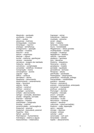Absolvido – perdoado                   Ingressar - entrar
acutilante – mordaz                    Insolvência – falência
aferir – avaliar                       inusitada - estranha
alavancas - motrizes                   jovial - alegre
Ambiguidade - incerteza                labor – trabalho
Amordaçar – reprimir                   lambreta - motorizada
analogia - semelhança                  lisura - honestidade
Antagonismo – oposição                 Megalómano – ideias grandes
assolado – invadido                    multifacetada – variada
Assumir – arcar                        mutação – mudança
Astuto – engenhoso                     Negligência – desleixo
Atenuar – reduzir                      néscios – ignorante
burilar - melhorar, aperfeiçoar        obséquio – gentileza
carecer - necessitar                   ócio - descanso
caricatura - exagero da realidade      Oratória – eloquência
Celeuma - alarido                      Panorama – cenário
conivência – cumplicidade              paradigma – modelo
consolidar - solidificar, fortalecer   paridade - igualdade
Conspiração – trama                    persistência - teimosia
convergência – acordo                  Perspicaz – astuto
copular – ligar                        petrificado – paralisado
Défice – carência                      Postergados – desprezados
derradeiro - último                    preambulo - introdução, prólogo
Desplante – atrevimento                Precariedade – instabilidade
discernimento – entendimento           precário – escasso
dotar – favorecer                      Precoce – prematuro
edema - ferida                         precoce - extemporâneo, antecipado
edificar – construir                   prevaricar – transgredir
edificar - construir                   profícua - produtiva
empolgar - aumentar,                   Promulgar – decretar
enfado - aborrecimento                 Propósito - intenção
epilogo - conclusão, desenlace         provir – proceder
erosão - desgaste, corrosão            recessão - falência
Espraiar – estender                    recônditos - oculto
estagnou - impediu                     Reivindicar – reclamar
exacerbado – exagerado                 restituir – devolver
Excelsa – sublime                      rubicundo - rubor(vermelhão)
excentricidade – extravagância         Ruptura – cisão, separação
Exequível – possível                   sacro – sagrado
exequível - executável, possível       síncope – desmaio
Façanha – feito                        sinopse - síntese
falível - perdível                     solicitar – pedir
filantrópicos – humanitários           sonorizada – com som
hidrológico - relativo a águas         tenacidade – adesão
hipocondríaco – melancólico            topete – descaramento



                                                                            7
 