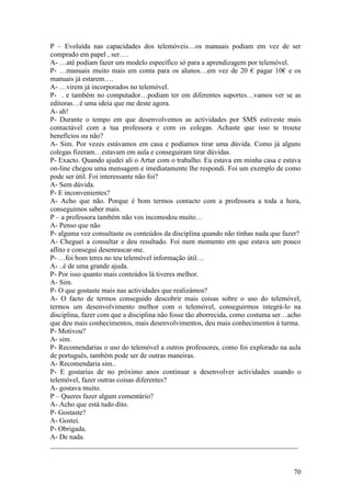 P – Evoluída nas capacidades dos telemóveis…os manuais podiam em vez de ser
comprado em papel , ser….
A- …até podiam fazer um modelo específico só para a aprendizagem por telemóvel.
P- …manuais muito mais em conta para os alunos…em vez de 20 € pagar 10€ e os
manuais já estarem….
A- …virem já incorporados no telemóvel.
P- . e também no computador…podiam ter em diferentes suportes…vamos ver se as
editoras…é uma ideia que me deste agora.
A- ah!
P- Durante o tempo em que desenvolvemos as actividades por SMS estiveste mais
contactável com a tua professora e com os colegas. Achaste que isso te trouxe
benefícios ou não?
A- Sim. Por vezes estávamos em casa e podíamos tirar uma dúvida. Como já alguns
colegas fizeram…estavam em aula e conseguiram tirar dúvidas.
P- Exacto. Quando ajudei ali o Artur com o trabalho. Eu estava em minha casa e estava
on-line chegou uma mensagem e imediatamente lhe respondi. Foi um exemplo de como
pode ser útil. Foi interessante não foi?
A- Sem dúvida.
P- E inconvenientes?
A- Acho que não. Porque é bom termos contacto com a professora a toda a hora,
conseguimos saber mais.
P – a professora também não vos incomodou muito…
A- Penso que não
P- alguma vez consultaste os conteúdos da disciplina quando não tinhas nada que fazer?
A- Cheguei a consultar e deu resultado. Foi num momento em que estava um pouco
aflito e consegui desenrascar-me.
P- …foi bom teres no teu telemóvel informação útil…
A- ..é de uma grande ajuda.
P- Por isso quanto mais conteúdos lá tiveres melhor.
A- Sim.
P- O que gostaste mais nas actividades que realizámos?
A- O facto de termos conseguido descobrir mais coisas sobre o uso do telemóvel,
termos um desenvolvimento melhor com o telemóvel, conseguirmos integrá-lo na
disciplina, fazer com que a disciplina não fosse tão aborrecida, como costuma ser…acho
que deu mais conhecimentos, mais desenvolvimentos, deu mais conhecimentos à turma.
P- Motivou?
A- sim.
P- Recomendarias o uso do telemóvel a outros professores, como foi explorado na aula
de português, também pode ser de outras maneiras.
A- Recomendaria sim..
P- E gostarias de no próximo anos continuar a desenvolver actividades usando o
telemóvel, fazer outras coisas diferentes?
A- gostava muito.
P – Queres fazer algum comentário?
A- Acho que está tudo dito.
P- Gostaste?
A- Gostei.
P- Obrigada.
A- De nada.
______________________________________________________________________


                                                                                   70
 