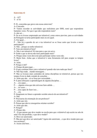 Entrevista 12

A – A27
T – 6’18

P- D., concordas que grave esta nossa entrevista?
A- Concordo.
P- Vamos recordar as actividades que realizámos por SMS, notei que respondeste
bastantes vezes. Por que é que não respondeste mais?
A- não sei…
P- Se eu te tivesse emprestado um telemóvel, como estava previsto, para as actividades
de Português tu terias participado mais ou era igual.
A- Era igual…
P – Não foi a questão de ser o teu telemóvel ou se fosse outro que levaria a maior
participação?
A- Não…porque eu tenho telemóvel.
P- Tens um telemóvel bom?
A- Não é um telemóvel 3G mas para o que era serve.
P- Então a que se deveu não teres participado mais?
A- Porque umas vezes dava-me para participar outras vezes não.
P- Muito bem. Achas que o telemóvel é uma ferramenta útil para ocupar os tempos
livres?
A- Acho.
P- Porque é útil?
A- Porque dá para jogar…
P- O que costumas fazer com o telemóvel quando não tens nada que fazer?
A- Não faço nada…mando mensagens…
P- Mas se tivesses mais conteúdos de outras disciplinas no telemóvel, pensas que nos
tempos livres te dada vontade de consultar…
A- Acho que não…só se fosse por curiosidade…
P- E para reforçares a aprendizagem de alguma disciplina …
A- …era capaz…
P - …alguma coisa que não estivesse bem sabida …
A- …às vezes…
P- …eras capaz de fazer isso…
A- …era.
P- Imaginaste no futuro a aprender sozinho através de um telemóvel?
A- Não
P- Precisarias da orientação de um professor?
A- Acho que sim.
P- Pensas que não te conseguirias orientar sozinho?
A- Acho que não.
P- Porquê?
A- Porque não.
P – O que pensas que deve mudar na escola para que o telemóvel seja aceite na sala de
aula? Ele está proibido, o que deve mudar?
A- Deve ser autorizado.
P- Mas por que deve ser autorizado? Agora não autorizam…o que deve mudar para que
isso aconteça?
A- Assim está bom…


                                                                                   71
 