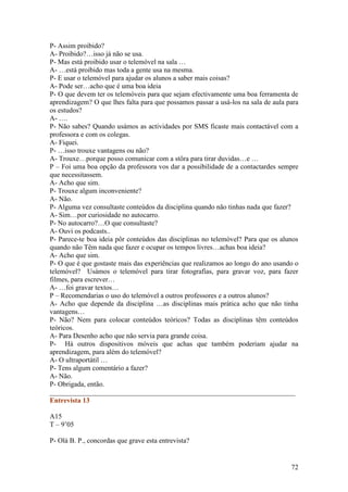 P- Assim proibido?
A- Proibido?…isso já não se usa.
P- Mas está proibido usar o telemóvel na sala …
A- …está proibido mas toda a gente usa na mesma.
P- E usar o telemóvel para ajudar os alunos a saber mais coisas?
A- Pode ser…acho que é uma boa ideia
P- O que devem ter os telemóveis para que sejam efectivamente uma boa ferramenta de
aprendizagem? O que lhes falta para que possamos passar a usá-los na sala de aula para
os estudos?
A- ….
P- Não sabes? Quando usámos as actividades por SMS ficaste mais contactável com a
professora e com os colegas.
A- Fiquei.
P- …isso trouxe vantagens ou não?
A- Trouxe…porque posso comunicar com a stôra para tirar duvidas…e …
P – Foi uma boa opção da professora vos dar a possibilidade de a contactardes sempre
que necessitassem.
A- Acho que sim.
P- Trouxe algum inconveniente?
A- Não.
P- Alguma vez consultaste conteúdos da disciplina quando não tinhas nada que fazer?
A- Sim…por curiosidade no autocarro.
P- No autocarro?…O que consultaste?
A- Ouvi os podcasts..
P- Parece-te boa ideia pôr conteúdos das disciplinas no telemóvel? Para que os alunos
quando não Têm nada que fazer e ocupar os tempos livres…achas boa ideia?
A- Acho que sim.
P- O que é que gostaste mais das experiências que realizamos ao longo do ano usando o
telemóvel? Usámos o telemóvel para tirar fotografias, para gravar voz, para fazer
filmes, para escrever…
A- …foi gravar textos…
P – Recomendarias o uso do telemóvel a outros professores e a outros alunos?
A- Acho que depende da disciplina …as disciplinas mais prática acho que não tinha
vantagens…
P- Não? Nem para colocar conteúdos teóricos? Todas as disciplinas têm conteúdos
teóricos.
A- Para Desenho acho que não servia para grande coisa.
P- Há outros dispositivos móveis que achas que também poderiam ajudar na
aprendizagem, para além do telemóvel?
A- O ultraportátil …
P- Tens algum comentário a fazer?
A- Não.
P- Obrigada, então.
______________________________________________________________________
Entrevista 13

A15
T – 9’05

P- Olá B. P., concordas que grave esta entrevista?


                                                                                   72
 
