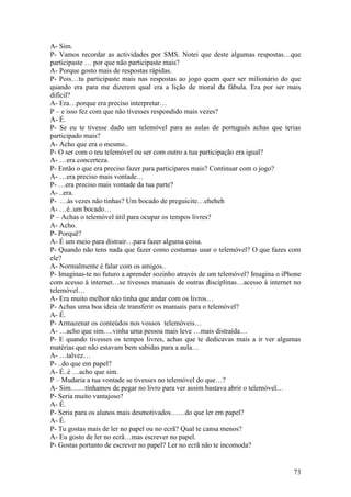 A- Sim.
P- Vamos recordar as actividades por SMS. Notei que deste algumas respostas…que
participaste … por que não participaste mais?
A- Porque gosto mais de respostas rápidas.
P- Pois…tu participaste mais nas respostas ao jogo quem quer ser milionário do que
quando era para me dizerem qual era a lição de moral da fábula. Era por ser mais
difícil?
A- Era…porque era preciso interpretar…
P – e isso fez com que não tivesses respondido mais vezes?
A- É.
P- Se eu te tivesse dado um telemóvel para as aulas de português achas que terias
participado mais?
A- Acho que era o mesmo..
P- O ser com o teu telemóvel ou ser com outro a tua participação era igual?
A- …era concerteza.
P- Então o que era preciso fazer para participares mais? Continuar com o jogo?
A- …era preciso mais vontade…
P- …era preciso mais vontade da tua parte?
A- ..era.
P- …às vezes não tinhas? Um bocado de preguicite…eheheh
A- …é..um bocado…
P – Achas o telemóvel útil para ocupar os tempos livres?
A- Acho.
P- Porquê?
A- É um meio para distrair…para fazer alguma coisa.
P- Quando não tens nada que fazer como costumas usar o telemóvel? O que fazes com
ele?
A- Normalmente é falar com os amigos..
P- Imaginas-te no futuro a aprender sozinho através de um telemóvel? Imagina o iPhone
com acesso à internet…se tivesses manuais de outras disciplinas…acesso à internet no
telemóvel…
A- Era muito melhor não tinha que andar com os livros…
P- Achas uma boa ideia de transferir os manuais para o telemóvel?
A- É.
P- Armazenar os conteúdos nos vossos telemóveis…
A- …acho que sim….vinha uma pessoa mais leve …mais distraída…
P- E quando tivesses os tempos livres, achas que te dedicavas mais a ir ver algumas
matérias que não estavam bem sabidas para a aula…
A- …talvez…
P- ..do que em papel?
A- É..é …acho que sim.
P – Mudaria a tua vontade se tivesses no telemóvel do que…?
A- Sim……tínhamos de pegar no livro para ver assim bastava abrir o telemóvel…
P- Seria muito vantajoso?
A- É.
P- Seria para os alunos mais desmotivados……do que ler em papel?
A- É.
P- Tu gostas mais de ler no papel ou no ecrã? Qual te cansa menos?
A- Eu gosto de ler no ecrã…mas escrever no papel.
P- Gostas portanto de escrever no papel? Ler no ecrã não te incomoda?


                                                                                  73
 