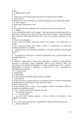 A- Não.
P - È agradável ler no ecrã?
A- É.
P- Achas que os jovens hoje gostam mais de ler no ecrã do que ler no papel?
A- Acho que sim.
P- Porquê, estais mais habituados ao ecrã, desde pequeninos, com os jogos de consola?
A- É..com os jogos…
P- Estais muito virados para o ecrã?
A- É.
P- O que achas que deve mudar para que o telemóvel seja aceite na sala de aula?
A- ….ahhhh….
P- Ele está proibido, estás a ver ali o papel…sabes que maioria dos professores não vos
deixa usar o telemóvel, sem vê-los. Sei que vocês usam na mesma…mesmo proibidos.
Mas o que deve mudar para deixarmos de ter uma coisa proibida e passarmos a tê-la
aceite.
A- Tirar as suas vantagens….
P- mas o que deve mudar…quem deve mudar? Só os alunos…só os professores? A
escola?.
A- isso…como devo dizer…deve mudar os alunos e os professores…os professores
aceitarem o telemóvel e os alunos…
P- …proporem uma nova utilização do telemóvel…tal como a professora de português
fez, não é?
A- É.
P – Eu propus-vos utilizarmos o telemóvel juntamente com o desenvolvimento das
actividades lectivas…
A- Sim…
P- Gostaste? Achaste bem a forma como explorámos o telemóvel: como gravador,
gravastes as entrevistas, tirastes fotografias, pedi-vos para trazerem vídeos…não
trouxeram mas de qualquer forma pedi-vos, tiveram os podcasts para ouvir…tiveram a
oportunidade de escrever o dicionário no telemóvel? Já viste a quantidade de
actividades que realizastes?
A- É…é muita coisas.
P- Achaste bem?
A- É interessante.
P- E outros professores podiam seguir o mesmo caminho?
A- Acho que sim.
P- O que achas que no futuro devem ter os telemóveis para se tornarem efectivamente
uma ferramenta de aprendizagem? O que deverão ter mais?
A- Mais? Como assim?
P- O que deverão possuir….bom…vamos imaginar o iPhone. Consideras o iPhone já
um telemóvel ideal para as aulas?
A- Aí já…está bem. Tem acesso á internet, tem tudo.
P - …um ecrã mais vantajoso…
A- …é …tem tudo à mão.
P- …tem ecrã táctil…permite deslocar o ecrã na vertical ou horizontal…é uma
verdadeira ferramenta…
A- É.
P- Tem 16 Gb, alguns até têm mais. A quantidade de dados que permite armazenar…
A- …dá para muita coisa.



                                                                                    74
 