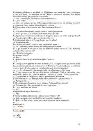 P- Quando realizámos as actividade por SMS ficaste mais contactável com a professora
e com os colegas. Foi vantajoso ou não? Tinha o número do telemóvel dela podias
contactá-la sempre que quisesses, tirar dúvidas…
A- Sim…foi vantajoso, embora não tenha experimentado.
P- …mas podias.
A- Sim…era vantajoso porque podia perguntar alguma coisa que não sabia de momento
e perguntava. Nesse mesmo momento sabia a resposta.
P- É importante ter um contacto mais directo com a professora?
A- É.
P – Não traz inconvenientes ter esse contacto com os professores?
A- Penso que não. Se os alunos a respeitarem penso que não.
P- alguma vez consultaste os conteúdos da disciplina quando não tinhas nada que fazer?.
A- Peguei nos provérbios…para mostrar à minha avó.
P- Pediste ajuda à tua avó? E o que é que a tua avó achou?
A- Respondia a tudo.
P- Ela sabia, não sabia? Então foi uma grande ajuda para ti?
A- Foi…na hora do comer distraia-me um bocado com os SMS.
P- O que acharam lá em casa o facto da professora estar a enviar os SMS? Acharam
estranho? Não comentaram?
A- Não acharam estranho.
P- Acharam natural?
A- Sim…
P – Foi uma forma de pôr a família a ajudar a aprender.
A- É.
P- …nós podemos aprender de várias maneiras…não é só a professora que ensina, lá em
casa também podem ajudar. Eu lancei-vos os desafios e vocês foram buscar as respostas
a outras fontes de informação…a vossa família, neste acaso foi a tua avó.
A- …è…foi interessante…por acaso a minha avó sabia os provérbios todos.
P- O que gostaste mais das experiencias que realizámos? Desde o dicionário…tirar
fotografias…gravar voz…ouvir os podcasts…escrever os contos…fizemos tanta coisa.
A- Gostei de tirar as fotografias e do quiz quem quer ser milionário.
P- Recomendarias o uso do telemóvel a outros professores e a outros alunos ?
A- Acho que sim.
P- Depois das descobertas que fizeste este ano. Achas que tem potencial?
A- Acho que sim…Para antes dos testes nos prepararmos
P- …traz benefícios aos alunos?
A- Traz
P- Queres fazer algum comentário?
A- Não.
P- Gostarias de no próximo ano continuar a usar o telemóvel?
A- Sim… gostava …mas usar também um bocadinho o caderno.
P – Pois …as duas coisas…achas que o papel também é muito importante.
A- É.
P- Obrigada B.
A- …de nada.
______________________________________________________________________
Entrevista 14

A – A26
T – 11’04


                                                                                    75
 