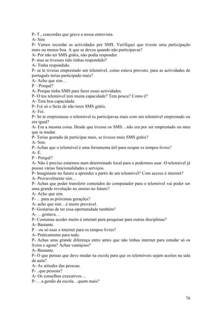 P- T., concordas que grave a nossa entrevista.
A- Sim
P- Vamos recordar as actividades por SMS. Verifiquei que tiveste uma participação
mais ou menos boa. A que se deveu quando não participavas?
A- Por não ter SMS grátis, não podia responder.
P- mas se tivesses tido tinhas respondido?
A- Tinha respondido.
P- se te tivesse emprestado um telemóvel, como estava previsto, para as actividades de
português terias participado mais?
A- Acho que sim…
P – Porquê?
A- Porque tinha SMS para fazer essas actividades.
P- O teu telemóvel tem muita capacidade? Tem pouca? Como é?
A- Tem boa capacidade.
P- Foi só o facto de não teres SMS grátis.
A- Foi.
P- Se te emprestasse o telemóvel tu participavas mais com um telemóvel emprestado ou
era igual?
A- Era a mesma coisa. Desde que tivesse os SMS…não era por ser emprestado ou meu
que ia mudar.
P- Terias gostado de participar mais, se tivesse mais SMS grátis?
A- Sim.
P- Achas que o telemóvel é uma ferramenta útil para ocupar os tempos livres?
A- É.
P - Porquê?
A- Não é preciso estarmos num determinado local para o podermos usar. O telemóvel já
possui várias funcionalidades e serviços.
P- Imaginaste no futuro a aprender a partir de um telemóvel? Com acesso à internet?
A- Provavelmente sim…
P- Achas que poder transferir conteúdos do computador para o telemóvel vai poder ser
uma grande revolução no ensino no futuro?
A- Acho que sim.
P- …para as próximas gerações?
A- acho que sim…é muito provável.
P- Gostarias de ter essa oportunidade também?
A- …gostava…
P- Costumas aceder muito à internet para pesquisar para outras disciplinas?
A- Bastante.
P – ou só usas a internet para os tempos livres?
A- Praticamente para tudo.
P- Achas uma grande diferença entre antes que não tinhas internet para estudar só os
livros e agora? Achas vantajoso?
A- Bastante.
P- O que pensas que deve mudar na escola para que os telemóveis sejam aceites na sala
de aula?
A- As atitudes das pessoas.
P- ..que pessoas?
A- Os conselhos executivos…
P- …a gestão da escola…quem mais?


                                                                                   76
 