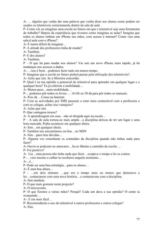 A- … alguém que venha dar uma palavra que venha dizer aos alunos como podem ser
usados os telemóveis correctamente dentro da sala de aula.
P- Como vês ou imaginas uma escola no futuro em que o telemóvel seja uma ferramenta
de trabalho? Depois da experiência que tivemos como imaginas as aulas? Imagina que
todos os alunos tinham um iPhone nas mãos, com acesso à internet? Como vias uma
sala d aula com o iPhone?
A- É muito difícil de imaginar…
P- A atitude dos professores tinha de mudar?
A- Também.
P- E dos alunos?
A- Também.
P – O que há para mudar nos alunos? Vai sair um novo iPhone mais rápido, já há
mudanças nos acessos a dados.
A- …isso é bom…podemos fazer tudo em menos tempo.
P- Imaginas que a escola no futuro poderá passar pela utilização dos telemóveis?.
A- Acho que sim. Se a Ministra concordar.
P- Qual é na tua opinião o potencial do telemóvel para aprender em qualquer lugar e a
qualquer hora? Tu já referiste a mobilidade…
A- Menos peso…mais mobilidade…
P-…podemos pôr todos os livros … 16 Gb ou 30 dá para pôr todos os manuais.
A- Pois dá …Como na Internet.
P- Com as actividades por SMS passaste a estar mais contactável com a professora e
com os colegas, achas isso vantajoso?
A- Acho que sim.
P- Que vantagens trouxe?
A- A aprendizagem em casa…não só dirigida aqui na escola…
P – A sala de aula tornou-se mais ampla…a disciplina deixou de ter um lugar e uma
hora marcada. Podia acontecer em qualquer altura.
A- Sim…em qualquer altura.
P- Também nos encontrámos on-line…no MSN
A- Sim…para tirar dúvidas…
P- Alguma vez consultaste os conteúdos da disciplina quando não tinhas nada para
fazer?
A- Ouvia os podcasts no autocarro…lia as fábulas a caminho da escola….
P- Foi positivo?
A- Lia…uma pessoa não tinha nada que fazer…ocupava o tempo a ler os contos.
P- …veio mesmo a calhar tu receberes naquele momento…
A- ..é…
P- Pode ser uma boa estratégia…para os alunos…
A- É uma boa altura…
P - …em dois minutos …que era o tempo mais ou menos que demorava a
ler…contactarem com uma nova história…e contactavam com a disciplina.
A- Sim também.
P- O que mais gostaste neste projecto?
A- O microconto.
P- O que fizestes a várias mãos? Porquê? Cada um dava a sua opinião? O conto ia
avançando…
A- E era mais fácil…
P- Recomendarias o uso do telemóvel a outros professores e outros colegas?
A- Sim.


                                                                                  77
 