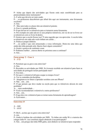 P- Achas que depois das actividades que fizeste estás mais sensibilizado para as
potencialidades deste instrumento?
A- E acho que deveria ser mais usado.
P- …os professores descobrirem que afinal têm aqui um instrumento, uma ferramenta
excelente?
A- Sim.
P – Mas nem todos os alunos têm um telemóvel potente.
A- Esse é o grande problema.
P- O que devem ter os telemóveis para se tornarem numa ferramenta.
A- Por exemplo em cada sala ter os seus próprios telemóveis, em vez de ser os livros ser
os telemóveis com os livros lá dentro.
P- Gostava que a escola fizesse isso? È uma sugestão que vou aproveitar. A escola tinha
os telemóveis em cada sala vocês tinham um cartão…
A- Podia-se poupar dinheiro.
P- …no cartão é que está armazenada a vossa informação. Deste-me uma ideia que
ainda não tinha pensado nela. Queres fazer algum comentário?
A- Gostei e gostava de continuar a usar.
P- Podíamos melhor…estavas aberto no próximos anos a continuar?
A- Sim…
______________________________________________________________________
Focus group 2 – Caso A
T – 3’13

P- Permitem que eu grave esta entrevista?
A- Sim.
P- Recordais as actividades por SMS. Se tivessem recebido um telemóvel para fazer as
actividades de português teriam participado mais?
A- Era mais…
P- Em que é o telemóvel útil para ocupar os tempos livres?
A- Ver os conteúdos da disciplina.
P – Imaginam-se no futuro a aprender sozinhos com um iPhone?
A- Não…sim…sim.
P- O que pensais que deve mudar na escola para que os telemóveis deixem de estar
proibidos?
A- …mais modernidade…
P- Vocês recomendariam o telemóvel a outros professores?
A- Sim…sim..
P- O que deve ter o telemóvel para se tornar numa ferramenta de aprendizagem?
A- Ecrã maior…
______________________________________________________________________
Entrevista 15

A – A04
T – 10’07

P- Olá E., aceitas que eu grave esta entrevista?
A- sim.
P- Ainda te lembras das actividades por SMS. Tu tinhas um cartão 96 e a maioria dos
colegas tinha 91. isso constituiu algum obstáculo à tua participação?
A- Sim…sim porque não tinha SMS grátis, nem dinheiro no telemóvel para responder.


                                                                                     78
 