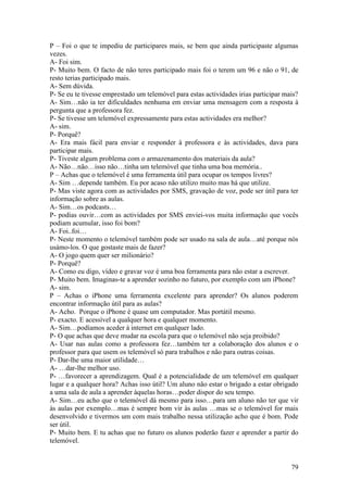 P – Foi o que te impediu de participares mais, se bem que ainda participaste algumas
vezes.
A- Foi sim.
P- Muito bem. O facto de não teres participado mais foi o terem um 96 e não o 91, de
resto terias participado mais.
A- Sem dúvida.
P- Se eu te tivesse emprestado um telemóvel para estas actividades irias participar mais?
A- Sim…não ia ter dificuldades nenhuma em enviar uma mensagem com a resposta à
pergunta que a professora fez.
P- Se tivesse um telemóvel expressamente para estas actividades era melhor?
A- sim.
P- Porquê?
A- Era mais fácil para enviar e responder à professora e às actividades, dava para
participar mais.
P- Tiveste algum problema com o armazenamento dos materiais da aula?
A- Não…não…isso não…tinha um telemóvel que tinha uma boa memória..
P – Achas que o telemóvel é uma ferramenta útil para ocupar os tempos livres?
A- Sim …depende também. Eu por acaso não utilizo muito mas há que utilize.
P- Mas viste agora com as actividades por SMS, gravação de voz, pode ser útil para ter
informação sobre as aulas.
A- Sim…os podcasts…
P- podias ouvir…com as actividades por SMS enviei-vos muita informação que vocês
podiam acumular, isso foi bom?
A- Foi..foi…
P- Neste momento o telemóvel também pode ser usado na sala de aula…até porque nós
usámo-los. O que gostaste mais de fazer?
A- O jogo quem quer ser milionário?
P- Porquê?
A- Como eu digo, vídeo e gravar voz é uma boa ferramenta para não estar a escrever.
P- Muito bem. Imaginas-te a aprender sozinho no futuro, por exemplo com um iPhone?
A- sim.
P – Achas o iPhone uma ferramenta excelente para aprender? Os alunos poderem
encontrar informação útil para as aulas?
A- Acho. Porque o iPhone é quase um computador. Mas portátil mesmo.
P- exacto. E acessível a qualquer hora e qualquer momento.
A- Sim…podíamos aceder à internet em qualquer lado.
P- O que achas que deve mudar na escola para que o telemóvel não seja proibido?
A- Usar nas aulas como a professora fez…também ter a colaboração dos alunos e o
professor para que usem os telemóvel só para trabalhos e não para outras coisas.
P- Dar-lhe uma maior utilidade…
A- …dar-lhe melhor uso.
P- …favorecer a aprendizagem. Qual é a potencialidade de um telemóvel em qualquer
lugar e a qualquer hora? Achas isso útil? Um aluno não estar o brigado a estar obrigado
a uma sala de aula a aprender àquelas horas…poder dispor do seu tempo.
A- Sim…eu acho que o telemóvel dá mesmo para isso…para um aluno não ter que vir
às aulas por exemplo…mas é sempre bom vir às aulas …mas se o telemóvel for mais
desenvolvido e tivermos um com mais trabalho nessa utilização acho que é bom. Pode
ser útil.
P- Muito bem. E tu achas que no futuro os alunos poderão fazer e aprender a partir do
telemóvel.


                                                                                      79
 