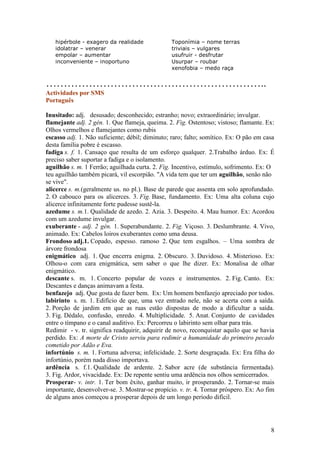 hipérbole - exagero da realidade             Toponímia – nome terras
   idolatrar – venerar                          triviais – vulgares
   empolar – aumentar                           usufruir - desfrutar
   inconveniente – inoportuno                   Usurpar – roubar
                                                xenofobia – medo raça


……………………………………………………..
Actividades por SMS
Português

Inusitado: adj. desusado; desconhecido; estranho; novo; extraordinário; invulgar.
flamejante adj. 2 gén. 1. Que flameja, queima. 2. Fig. Ostentoso; vistoso; flamante. Ex:
Olhos vermelhos e flamejantes como rubis
escasso adj. 1. Não suficiente; débil; diminuto; raro; falto; somítico. Ex: O pão em casa
desta família pobre é escasso.
fadiga s. f. 1. Cansaço que resulta de um esforço qualquer. 2.Trabalho árduo. Ex: É
preciso saber suportar a fadiga e o isolamento.
aguilhão s. m. 1 Ferrão; aguilhada curta. 2. Fig. Incentivo, estímulo, sofrimento. Ex: O
teu aguilhão também picará, vil escorpião. "A vida tem que ter um aguilhão, senão não
se vive".
alicerce s. m.(geralmente us. no pl.). Base de parede que assenta em solo aprofundado.
2. O cabouco para os alicerces. 3. Fig. Base, fundamento. Ex: Uma alta coluna cujo
alicerce infinitamente forte pudesse sustê-la.
azedume s. m.1. Qualidade de azedo. 2. Azia. 3. Despeito. 4. Mau humor. Ex: Acordou
com um azedume invulgar.
exuberante - adj. 2 gén. 1. Superabundante. 2. Fig. Viçoso. 3. Deslumbrante. 4. Vivo,
animado. Ex: Cabelos loiros exuberantes como uma deusa.
Frondoso adj.1. Copado, espesso. ramoso 2. Que tem esgalhos. – Uma sombra de
árvore frondosa
enigmático adj. 1. Que encerra enigma. 2. Obscuro. 3. Duvidoso. 4. Misterioso. Ex:
Olhou-o com cara enigmática, sem saber o que lhe dizer. Ex: Monalisa de olhar
enigmático.
descante s. m. 1. Concerto popular de vozes e instrumentos. 2. Fig. Canto. Ex:
Descantes e danças animavam a festa.
benfazejo adj. Que gosta de fazer bem. Ex: Um homem benfazejo apreciado por todos.
labirinto s. m. 1. Edifício de que, uma vez entrado nele, não se acerta com a saída.
2. Porção de jardim em que as ruas estão dispostas de modo a dificultar a saída.
3. Fig. Dédalo, confusão, enredo. 4. Multiplicidade. 5. Anat. Conjunto de cavidades
entre o tímpano e o canal auditivo. Ex: Percorreu o labirinto sem olhar para trás.
Redimir - v. tr. significa readquirir, adquirir de novo, reconquistar aquilo que se havia
perdido. Ex: A morte de Cristo serviu para redimir a humanidade do primeiro pecado
cometido por Adão e Eva.
infortúnio s. m. 1. Fortuna adversa; infelicidade. 2. Sorte desgraçada. Ex: Era filha do
infortúnio, porém nada disso importava.
ardência s. f.1. Qualidade de ardente. 2. Sabor acre (de substância fermentada).
3. Fig. Ardor, vivacidade. Ex: De repente sentiu uma ardência nos olhos semicerrados.
Prosperar- v. intr. 1. Ter bom êxito, ganhar muito, ir prosperando. 2. Tornar-se mais
importante, desenvolver-se. 3. Mostrar-se propício. v. tr. 4. Tornar próspero. Ex: Ao fim
de alguns anos começou a prosperar depois de um longo período difícil.




                                                                                       8
 