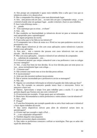 A- Sim..porque um computador é quase meio trabalho feito e acho que é isso que os
telemóveis estão a vir a desenvolver.
P- Mas o computador fixo obriga a estar num determinado lugar.
A- Sim…uma pessoa está em casa… ou num sitio em que o computador esteja…e com
o telemóvel pode estar em qualquer lugar…aceder á internet e fazer os seus trabalhos.
P- Isso é uma diferença muito …
A- …grande.
P – Tens esperanças que as coisas…evoluam’
A- Sim…sim.
P- Que condições ou funcionalidade os telemóveis devem ter para se tornarem ainda
mais apropriados para a aprendizagem?
A- Ter alguns programas de escrita.
P- O que achas que te faz falta no teu telemóvel?
A- O computador tem o bloco de notas ou o Word ou isso para podermos escrever, ter
powerpoint e isso.
P- Sabes alguns telemóveis já vêm com essas aplicações outros telemóveis é preciso
instalar essas aplicações.
A- Sim, pois… mas a maioria das pessoas com esses telemóveis tem um custo
elevado…não dá muitas coisas…
P- Mas com essas aplicações…tornaria o telemóvel um substituto do computador.
A- …substituto do computador…sim…
P- O telemóvel permite que estejas contactável com a tua professora e com os colegas
isso traz vantagens?
A- Sim…é uma boa fonte de tirar dúvidas. Se eu tiver dúvidas para um teste posso ou
isso…posso normalmente ligar a um colega….
P – Costumas usar?
A- Não costumo usar muito mas se tiver duvidas posso utilizar.
P- E inconvenientes?
A- Acho que não encontrei nenhum inconveniente.
P- Não te sentiste incomodado por a professora te enviar as mensagens?
A- Não..não.
P- Alguma vez consultaste informação no telemóvel quando não tinha nada que fazer?
A- Sim. Por exemplo no autocarro quando íamos fazer o microconto. Estive no
autocarro a fazer isso.
P- Óptimo. Aproveitaste o tempo livre para trabalhar para a escola. E o que mais
gostaste daquilo que fizemos este ano com o telemóvel?
A- O microconto por exemplo, O jogo quem quer ser milionário.
P- Muito bem. Recomendarias a outros professores e outros alunos o uso do telemóvel?
A- Sim…claro.
P –Porquê?
A- É uma boa ferramenta, por exemplo quando não se está a fazer nada usar o telemóvel
e fazer alguns trabalhos da escola.
P- Que outros dispositivos móveis para além do telemóvel seriam úteis na
aprendizagem?
A- O leitor mp3 por exemplo o mp4 o iPod …
P- …e um computador ultraportátil?
A- Também daqueles mais pequenos.
P- Queres acrescentar algum comentário.
A- Que todos os professores comecem a utilizar as tecnologias. Para que as aulas não
sejam tão aborrecidas.


                                                                                  80
 