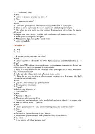 P- …é mais motivador?
A- Sim.
P- Motiva os alunos a aprender e a fazer…?
A- Sim.
P – … a estar mais activo?
A- Sim.
P- Consideras que os alunos estão mais activos quando usam as tecnologias?
A- Claro as novas tecnologias é que nos incentivam a trabalhar por exemplo.
P- Mas achas que se o aluno não tiver vontade de estudar que a tecnologia faz alguma
diferença?
A- Depende do aluno mesmo, depende mais do aluno do que do método utilizado.
P- Achas que a tecnologia faz milagre?
A- Milagres não digo, mas ajudar…ajuda muito
P- Muito obrigada E.
______________________________________________________________________
Entrevista 16

A – A10
T – 7’41

P- S., aceitas que eu grave esta entrevista?
A- Sim.
P- Vamos recordar as actividades por SMS. Reparei que não respondeste muito a que se
deveu?
A- Não tinha SMS grátis e a informação que a professora deu para pagar no destino não
sabia muito bem como funcionava e desisti de enviar.
P- Se eu te tivesse emprestado um telemóvel como estava previsto tu terias participado
mais ou seria na mesma?
A- Acho que não. È igual tanto num telemóvel como noutro.
P – Tanto faz ser com um telemóvel emprestado ou com o teu. Se tivesses tido SMS
grátis terias participado mais.
A- Sim.
P- Qual foi a actividade de que gostaste mais?
A- Quem quer ser milionário.
P- Porquê?
A- Pelo tipo de perguntas, e…
P- Eram desafios?
A- Sim.
P- Achaste-os difíceis?
A- Não, eram relativamente fáceis.
P- Durante este ano explorámos várias possibilidade de usar o telemóvel na sala de aula:
os podcasts, vídeos, fotos,… Gostaste?
A- Sim
P – Achas que o telemóvel é uma ferramenta útil para ocupar os tempos livres?
A- Sim.
P- Porquê?
A- Tem muitas funcionalidades, dá para divertir…
P- Tu costumas quando não tens nada que fazer usar o teu telemóvel?
A- Às vezes
P- O que tens no telemóvel que usas mais?


                                                                                     81
 