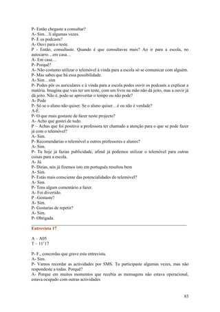 P- Então chegaste a consultar?
A- Sim…li algumas vezes.
P- E os podcasts?
A- Ouvi para o teste.
P - Então, consultaste. Quando é que consultavas mais? Ao ir para a escola, no
autocarro…em casa…
A- Em casa…
P- Porquê?
A- Não costumo utilizar o telemóvel à vinda para a escola só se comunicar com alguém.
P- Mas sabes que há essa possibilidade.
A- Sim…sim
P- Podes pôr os auriculares e à vinda para a escola podes ouvir os podcasts a explicar a
matéria. Imagina que vais ter um teste, com um livro na mão não dá jeito, mas a ouvir já
dá jeito. Não é, pode-se aproveitar o tempo ou não pode?
A- Pode
P- Só se o aluno não quiser. Se o aluno quiser…é ou não é verdade?
A-É.
P- O que mais gostaste de fazer neste projecto?
A- Acho que gostei de tudo.
P – Achas que foi positivo a professora ter chamado a atenção para o que se pode fazer
já com o telemóvel?
A- Sim.
P- Recomendarias o telemóvel a outros professores e alunos?
A- Sim.
P- Tu hoje já fazias publicidade, afinal já podemos utilizar o telemóvel para outras
coisas para a escola.
A- Já.
P- Dirias, nós já fizemos isto em português resultou bem
A- Sim.
P- Estás mais consciente das potencialidades do telemóvel?
A- Sim.
P- Tens algum comentário a fazer.
A- Foi divertido.
P –Gostaste?
A- Sim.
P- Gostarias de repetir?
A- Sim.
P- Obrigada.
______________________________________________________________________
Entrevista 17

A – A05
T – 11’17

P- F., concordas que grave esta entrevista.
A- Sim.
P- Vamos recordar as actividades por SMS. Tu participaste algumas vezes, mas não
respondeste a todas. Porquê?
A- Porque em muitos momentos que recebia as mensagens não estava operacional,
estava ocupado com outras actividades


                                                                                     83
 