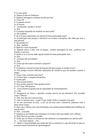 P- E mais tarde?
A- Depois já não me lembrava.
P- Quantas mensagens costumas receber por dia?
A- Umas 50.
P- E quantas envias?
A- O mesmo.
P – Geralmente, recebes e envias?
A- Sim.
P- Costumas responder de imediato ou mais tarde?
A- De imediato.
P- Se te tivesse emprestado um telemóvel terias participado mais?
A- Ia participar mais porque o telemóvel era só para a disciplina, não tinha que usar o
meu pessoal.
P- Incomodou-te?
A- Sim, também.
P- Qual foi o pior incomodo?
A- Quando estava a falar com os amigos…recebia mensagens da aula…quebrava um
bocado a conversa.
P- Então se eu te tivesse dado aquele telemóvel terias participado mais.
A- Sim.
P – Gostaste das actividades?
A- Sim.
P- Achas que dava para continuar o projecto?
A- Sim.
P- Consideras o telemóvel uma ferramenta útil para ocupar os tempos livres?
A- Sim..porque existem diferentes aplicações do telemóvel que nos ajudam a passar o
tempo.
P- O que é que costumas usar mais?
A- O leitor mp3, a máquina fotográfica.
P- E para quê?
A- Para escutar música.
P- Tens muitas músicas? Para quantas horas?
A- Ui! Umas 300 músicas.
P – O teu telemóvel quanto tem de capacidade de armazenamento?
A- 2 Gb.
P- Imaginas-te no futuro a aprender sozinho através de um telemóvel. Por exemplo
como o iPhone?
A- Sim, mas não era a mesma coisa.
P- ..não é a mesma coisa…o quê? O que muda? Estás a comparar com quê?
A- Se nós estivermos na aula…e em vez de estar com o telemóvel, podemos estar a
fazer outras coisas.
P- Mas com o iPhone seria uma ferramenta com grande potencialidade para trabalhar na
sala de aula?
A- Sim…concordo.
P- Imagina as actividades que realizamos se tivesses sido executadas com o iPhone.
A- Mais fácil de executar as tarefas.
P- Achas que no futuro os telemóveis irão substituir os computadores na sala de aula?
A- … isso nesse aspecto…sim…
P – Qual é a funcionalidade que ainda não têm os telemóveis e que deveriam ter para se
tornarem numa ferramenta de aprendizagem?


                                                                                    84
 