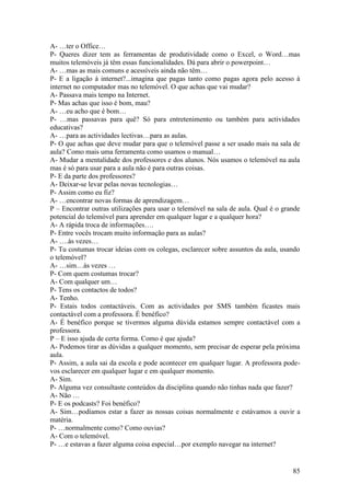 A- …ter o Office…
P- Queres dizer tem as ferramentas de produtividade como o Excel, o Word…mas
muitos telemóveis já têm essas funcionalidades. Dá para abrir o powerpoint…
A- …mas as mais comuns e acessíveis ainda não têm…
P- E a ligação à internet?...imagina que pagas tanto como pagas agora pelo acesso à
internet no computador mas no telemóvel. O que achas que vai mudar?
A- Passava mais tempo na Internet.
P- Mas achas que isso é bom, mau?
A- …eu acho que é bom…
P- …mas passavas para quê? Só para entretenimento ou também para actividades
educativas?
A- …para as actividades lectivas…para as aulas.
P- O que achas que deve mudar para que o telemóvel passe a ser usado mais na sala de
aula? Como mais uma ferramenta como usamos o manual…
A- Mudar a mentalidade dos professores e dos alunos. Nós usamos o telemóvel na aula
mas é só para usar para a aula não é para outras coisas.
P- E da parte dos professores?
A- Deixar-se levar pelas novas tecnologias…
P- Assim como eu fiz?
A- …encontrar novas formas de aprendizagem…
P – Encontrar outras utilizações para usar o telemóvel na sala de aula. Qual é o grande
potencial do telemóvel para aprender em qualquer lugar e a qualquer hora?
A- A rápida troca de informações….
P- Entre vocês trocam muito informação para as aulas?
A- ….às vezes…
P- Tu costumas trocar ideias com os colegas, esclarecer sobre assuntos da aula, usando
o telemóvel?
A- …sim…às vezes …
P- Com quem costumas trocar?
A- Com qualquer um…
P- Tens os contactos de todos?
A- Tenho.
P- Estais todos contactáveis. Com as actividades por SMS também ficastes mais
contactável com a professora. É benéfico?
A- É benéfico porque se tivermos alguma dúvida estamos sempre contactável com a
professora.
P – E isso ajuda de certa forma. Como é que ajuda?
A- Podemos tirar as dúvidas a qualquer momento, sem precisar de esperar pela próxima
aula.
P- Assim, a aula sai da escola e pode acontecer em qualquer lugar. A professora pode-
vos esclarecer em qualquer lugar e em qualquer momento.
A- Sim.
P- Alguma vez consultaste conteúdos da disciplina quando não tinhas nada que fazer?
A- Não …
P- E os podcasts? Foi benéfico?
A- Sim…podíamos estar a fazer as nossas coisas normalmente e estávamos a ouvir a
matéria.
P- …normalmente como? Como ouvias?
A- Com o telemóvel.
P- …e estavas a fazer alguma coisa especial…por exemplo navegar na internet?


                                                                                    85
 