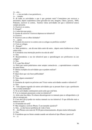 A- ..sim…
P - …e ias ouvindo e isso permitiu-te…
A- …estudar.
P- de todas as actividades o que é que gostaste mais? Começámos por escrever o
dicionário, depois explorámos como gravador de som, imagem, vídeos, quizzes, SMS,
Podcasts, escrever os contos, fizemos várias actividades em que o telemóvel estava
sempre presente.
A- Escrever os contos,
P- Porquê?
A- è uma área que gosto…
P- Gostas de escrever? Escreves depressa no telemóvel?
A- Escrevo.
P- Escreves com os olhos fechados?
A- …quase.
P- Gostaste de escrever os contos com os colegas ou preferias sozinho?
A- Com os colegas.
P – Porquê?
A- Mais produtivo…um dá uma ideia outro dá outra…depois outro lembrava-se e fazia
outra coisa…
P- Consideras essa interacção positiva na sala de aula?
A- Sim.
P- Recomendarias o uso do telemóvel para a aprendizagem aos professores ou aos
colegas?
A- Sim.
P- E o que lhes dirias?
A- Diria que assim poderíamos estar sempre contactáveis…e aprenderíamos a matéria
de outra forma.
P- Darias exemplos de actividades que se podem realizar?
A- Sim.
P- Quer dizer que vais fazer publicidade?
A- Vou.
P- Tens algum comentário?
A- Não.
P- Gostarias de repetir no próximo ano? Fazer outras actividades usando o telemóvel?
A- Sim.
P – Tens alguma sugestão de outras actividades que se possam fazer e que a professora
não se tenha lembrado?
A- Se as actividades continuarem assim acho que está bem.
P- E se os manuais passassem a estar no telemóvel?
A- Acho uma boa ideia. Os alunos descarregavam os manuais para os ultraportáteis e já
não os carregavam.
P- Com dois Gb já podes ter muitos manuais no teu telemóvel. O que dificulta mais a
leitura no ecrã?
A- O tamanho do ecrã?
P- Mas imagina o ecrã do iPhone. É um tamanho ajustável?
A- Sim…se não houver problema de visão é bom.
P- …há iPhones com mais de 30 Gb para armazenamento, dá para muita informação
A- Sim.
P- Consideras que no futuro estudar usando um telemóvel tipo iPhone é possível?
A- …é.


                                                                                  86
 