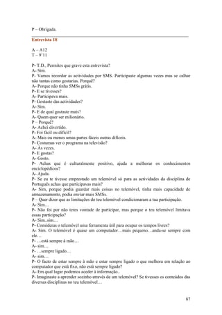 P – Obrigada.
______________________________________________________________________
Entrevista 18

A – A12
T – 9’11

P- T.D., Permites que grave esta entrevista?
A- Sim.
P- Vamos recordar as actividades por SMS. Participaste algumas vezes mas se calhar
não tantas como gostarias. Porquê?
A- Porque não tinha SMSs grátis.
P- E se tivesses?
A- Participava mais.
P- Gostaste das actividades?
A- Sim.
P- E de qual gostaste mais?
A- Quem quer ser milionário.
P – Porquê?
A- Achei divertido.
P- Foi fácil ou difícil?
A- Mais ou menos umas partes fáceis outras difíceis.
P- Costumas ver o programa na televisão?
A- Às vezes.
P- E gostas?
A- Gosto.
P- Achas que é culturalmente positivo, ajuda a melhorar os conhecimentos
enciclopédicos?
A- Ajuda.
P- Se eu te tivesse emprestado um telemóvel só para as actividades da disciplina de
Português achas que participavas mais?
A- Sim, porque podia guardar mais coisas no telemóvel, tinha mais capacidade de
armazenamento, podia enviar mais SMSs.
P – Quer dizer que as limitações do teu telemóvel condicionaram a tua participação.
A- Sim…
P- Não foi por não teres vontade de participar, mas porque o teu telemóvel limitava
essas participação?
A- Sim..sim…
P- Consideras o telemóvel uma ferramenta útil para ocupar os tempos livres?
A- Sim. O telemóvel é quase um computador…mais pequeno…anda-se sempre com
ele…
P- …está sempre à mão…
A- sim…
P- …sempre ligado…
A- sim…
P- O facto de estar sempre à mão e estar sempre ligado o que melhora em relação ao
computador que está fixo, não está sempre ligado?
A- Em qual lugar podemos aceder à informação..
P- Imaginaste a aprender sozinho através de um telemóvel? Se tivesses os conteúdos das
diversas disciplinas no teu telemóvel…


                                                                                   87
 