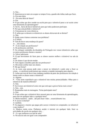 A- Sim…
P- Interessavas-te mais em ocupar os tempos livres, quando não tinhas nada que fazer.
A- Era uma ideia.
P – Era uma ideia de futuro?
A- Era.
P- O que achas que deve mudar na escola para que o telemóvel passe a ser aceite como
uma ferramenta de aprendizagem?
A- Sei lá…havia de haver telemóveis para que todos pudessem participar.
P- Por que está proibido o telemóvel?
A- Uma pessoa às vezes distrai-se.
P- E achas que se dessem os telemóveis os alunos deixavam de se distrair?
A- Não.
P- Então como iríamos contornar esse problema?
A- É difícil.
P- Tem de haver uma mudança de quem?
A- …dos alunos.
P – E em relação aos professores?
A- Os professores está bem.
P- Eu coloquei conteúdos da disciplina de Português nos vossos telemóveis achas que
os outros professores fariam o mesmo?
A- Talvez aderissem.
P- O que haveríamos de fazer para os alunos usarem melhor o telemóvel na sala de
aula?
A- Os alunos é que devem mudar.
P- Tens alguns conselhos para dar aos professores?
A- Deveriam confiar mais nos alunos.
P- De que forma?
A- às vezes uma pessoa pode estar a mexer no telemóvel e pode estar a fazer as
coisas…e o professor pode pensar que estamos a mandar mensagens para alguém…
P- Achas que tem de haver uma mudança também da parte dos professores em relação à
forma como os alunos usam o telemóvel?
A- Alguma.
P – Viste nesta experiência que o telemóvel tem muitas potencialidades. Olhas para o
telemóvel de maneira diferente?
A- Sim.
P- Se tivesses um telemóvel como este que está aqui a gravar fazias mais coisas?
A- Sim…sim.
P- Respondias mais às mensagens. Terias participado mais?
A- Sim.
P- O que achas que o telemóvel deve possuir para ser uma ferramenta de aprendizagem,
para usar em qualquer lado e a qualquer hora?
A- Muita memória…áudio…dar para fazer vídeo…essencialmente isso.
P- E acesso á internet?
A- também.
P- Se pagasses o mesmo que pagas pelo acesso à internet no computador, no telemóvel
o que mudava?
A- Mudava muita coisa. Podíamos aceder à internet em qualquer lado, fazer as
actividades da escola em qualquer sítio…
P – E o que melhorava na sala de aula?
A- Na sala de aula era igual a um computador.


                                                                                  88
 