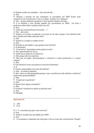 P- Podiam aceder aos conteúdos…tirar uma dúvida...
A- Sim.
P- Durante o período em que realizámos as actividades por SMS ficaste mais
contactável com a professora e com os colegas. Achaste isso vantajoso?
A- Sim…porque podíamos perguntar à stora quando tínhamos dúvidas.
P- E tu chegaste a tirar dúvidas quando nos encontrámos no MSN. Foi bom a
professora estar online e poderes falar com ela?
A- Sim..
P- Achas que mais professores deveriam….?
A- Sim…dava jeito.
P- Alguma vez ouviste os podcasts, tu ouviste no teu mp3, porque o teu telemóvel não
dava, quando não tinhas nada que fazer?
A- Sim.
P- Ajudou-te a ocupar os tempos livres?
A- Sim.
P- De todas as actividades o que gostaste mais de fazer?
A- O dicionário.
P – Foi positivo? Aprendeste muitas palavras mais?
A- Sim, aprendi palavras novas.
P- Ainda tens as palavras no telemóvel.
A- Não porque não tem memória.
P- Mas tens em papel. Recomendarias o telemóvel a outros professores e a outros
colegas?
A- Sim.
P- Um telemóvel como este parece-te uma boa ferramenta?
A- É.
P- Ficaste surpreendido com estas descobertas?
A- Não, ..já conhecia algumas.
P- Mas nunca te tinha perguntado porque é que os professores não utilizam o telemóvel
tendo tantas potencialidades?
A- Não.
P – E agora já te questionas?
A- Sim.
P- Queres fazer algum comentário?
A- Não
P- Gostaste? Gostarias de repetir no próximo ano?
A- Sim.
P- Obrigada.

______________________________________________________________________
Entrevista 19

A – A09
T – 9’16

P- J. P., concordas que grave esta conversa?
A- Sim.
P- Ainda te recordas das actividades por SMS?
A- Sim.
P – Tu começaste a responder mas mais para o fim as coisas não correram bem. Porquê?


                                                                                  89
 
