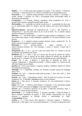 Mutilar - v. tr. 1. Cortar (uma parte qualquer do corpo). 2. Fig. Truncar. 3. Desramar.
4. Deturpar. 5. Destruir parte de. Ex: Sentiu-se mutilada na sua integridade pessoal.
Perscrutar: v. tr.,1. examinar minuciosamente, com toda a atenção; 2. investigar; 3.
sondar, estudar; 3. penetrar. Ex: Para a investigação foram perscrutados todos os
documentos apresentados.
Cartografar: v. tr.,1. levantar, delinear, reproduzir cartas geográficas. Ex: Com o
Google Earth é preciso cartografar grande parte do país
Pluviosidade: s. f.,1. qualidade ou carácter de pluvioso; 2. a quantidade de chuva que
cai em determinada região. Ex: Braga é uma das regiões com maior pluviosidade do
país.
Impreterivelmente: derivação de impreterível. adj. 2 gén.,1. não preterível; 2.
indispensável; 3. que não pode deixar de ser ou de se fazer. Ex: A reunião começa
impreterivelmente à mesma hora.
Retórica: s. f.,1. arte de bem falar; 2. conjunto de regras relativas à eloquência; 3. livro
que contém essas regras; 4. estilo empolado e guindado. Ex: Os nossos políticos só têm
retórica.
Perpetrar: v. tr., 1. perfazer; realizar; cometer, praticar (acção condenável). Ex: O
bando continuou a perpetrar o mesmo esquema.
Restringir: v.       tr.,1.   estreitar; apertar;   2.     impor      restrição    a;     3.
reduzir; diminuir; encurtar; Ex: Vou restringir o acesso à internet a quem não é
responsável.
Octogenário: adj. e s. m., 1. que ou o que tem oitenta anos. Ex: Tratava-se de um
octogenário com problemas de surdez.
Dissidente: adj. e s. 2 gén., 1. que ou a pessoa que diverge da opinião de outrem;
2. discordante; 3. que se separou de um grupo religioso ou político por divergir da
opinião geral; 4. cismático. Ex: Ele foi um dos dissidentes do caso Apito Dourado.
Frugal - adj. 2 gén. -.1. Relativo a frutos. Que se alimenta de frutos, de
vegetais. Vegetariano. 2. Moderado na comida. 3. Sóbrio, simples. Ex: Trata-se de um
indivíduo frugal e pouco falador.
genuíno adj. 1. Puro; sem mistura. 2. Legítimo, próprio, verdadeiro, natural. Ex: Quero
um casado de pele genuína.
imbróglio s. m. 1. Trapalhada, confusão. Ex: Durante a reunião causou um imbróglio
nunca visto.
incólume adj. 2 gén. – 1. Que não sofreu nada no perigo. 2. Ileso; são e salvo. 3. Bem
conservado; intacto.
inerente adj. 2 gén. 1. Intimamente unido.2. Que faz parte de (a pessoa ou coisa);
inseparável. Ex: A liberdade é inerente a todos os seres humanos.
inócuo adj. 1. Não nocivo. 2. Inocente, inofensivo. Ex: este medicamento é inócuo,
podes tomá-lo.
loquaz adj. 2 gén. 1. Verboso; muito falador. 2. Eloquente. 3. Fig. Que produz grande
rumor. Ex: Não é necessário ser loquaz, é necessário dizer a verdade.
obsceno adj. 1. Contrário à decência ou ao pudor. 2. Indecente, desonesto, torpe. 3.
Lascivo. Ex: Fizeste um gesto obsceno.
obscuridade s. f. 1. Estado de obscuro. 2. Sombra, escuridão. 3. Falta de clareza. 4.
Baixa condição; humildade de origem. 5. Vida retirada; esquecimento. Ex: O que
interessa é agradecer ao Ricardo Pereira a oportunidade de “fugir”
da obscuridade escrita.
suscitar - v. tr. 1. Fazer nascer, fazer aparecer. 2. Provocar, originar. 3. Produzir a
aparição de. 4. Dar lugar a, ser a causa determinante de. 5. Levantar ou apresentar como



                                                                                          9
 