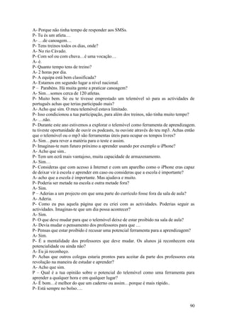 A- Porque não tinha tempo de responder aos SMSs.
P- Tu és um atleta…
A- …de canoagem…
P- Tens treinos todos os dias, onde?
A- No rio Cávado.
P- Com sol ou com chuva…é uma vocação…
A- é.
P- Quanto tempo tens de treino?
A- 2 horas por dia.
P- A equipa está bem classificada?
A- Estamos em segundo lugar a nível nacional.
P – Parabéns. Há muita gente a praticar canoagem?
A- Sim…somos cerca de 120 atletas.
P- Muito bem. Se eu te tivesse emprestado um telemóvel só para as actividades de
português achas que terias participado mais?
A- Acho que sim. O meu telemóvel estava limitado.
P- Isso condicionou a tua participação, para além dos treinos, não tinha muito tempo?
A- …não.
P- Durante este ano estivemos a explorar o telemóvel como ferramenta de aprendizagem.
tu tiveste oportunidade de ouvir os podcasts, tu ouviste através do teu mp3. Achas então
que o telemóvel ou o mp3 são ferramentas úteis para ocupar os tempos livres?
A- Sim…para rever a matéria para o teste e assim.
P- Imaginas-te num futuro próximo a aprender usando por exemplo u iPhone?
A- Acho que sim..
P- Tem um ecrã mais vantajoso, muita capacidade de armazenamento.
A- Sim…
P- Consideras que com acesso à Internet e com um aparelho como o iPhone eras capaz
de deixar vir à escola e aprender em caso ou consideras que a escola é importante?
A- acho que a escola é importante. Mas ajudava e muito.
P- Poderia ser metade na escola e outra metade fora?
A- Sim.
P – Aderias a um projecto em que uma parte do currículo fosse fora da sala de aula?
A- Aderia.
P- Como eu pus aquela página que eu criei com as actividades. Poderias seguir as
actividades. Imaginas-te que um dia possa acontecer?
A- Sim.
P- O que deve mudar para que o telemóvel deixe de estar proibido na sala de aula?
A- Devia mudar o pensamento dos professores para que …
P- Pensas que estar proibido é recusar uma potencial ferramenta para a aprendizagem?
A- Sim.
P- É a mentalidade dos professores que deve mudar. Os alunos já reconhecem esta
potencialidade ou ainda não?
A- Eu já reconheço.
P- Achas que outros colegas estaria prontos para aceitar da parte dos professores esta
revolução na maneira de estudar e aprender?
A- Acho que sim.
P – Qual é a tua opinião sobre o potencial do telemóvel como uma ferramenta para
aprender a qualquer hora e em qualquer lugar?
A- É bom…é melhor do que um caderno ou assim…porque é mais rápido..
P- Está sempre no bolso….


                                                                                    90
 