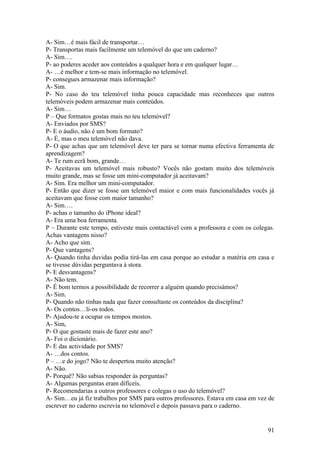 A- Sim…é mais fácil de transportar…
P- Transportas mais facilmente um telemóvel do que um caderno?
A- Sim….
P- ao poderes aceder aos conteúdos a qualquer hora e em qualquer lugar…
A- …é melhor e tem-se mais informação no telemóvel.
P- consegues armazenar mais informação?
A- Sim.
P- No caso do teu telemóvel tinha pouca capacidade mas reconheces que outros
telemóveis podem armazenar mais conteúdos.
A- Sim…
P – Que formatos gostas mais no teu telemóvel?
A- Enviados por SMS?
P- E o áudio, não é um bom formato?
A- É, mas o meu telemóvel não dava.
P- O que achas que um telemóvel deve ter para se tornar numa efectiva ferramenta de
aprendizagem?
A- Te rum ecrã bom, grande…
P- Aceitavas um telemóvel mais robusto? Vocês não gostam muito dos telemóveis
muito grande, mas se fosse um mini-computador já aceitavam?
A- Sim. Era melhor um mini-computador.
P- Então que dizer se fosse um telemóvel maior e com mais funcionalidades vocês já
aceitavam que fosse com maior tamanho?
A- Sim….
P- achas o tamanho do iPhone ideal?
A- Era uma boa ferramenta.
P – Durante este tempo, estiveste mais contactável com a professora e com os colegas.
Achas vantagens nisso?
A- Acho que sim.
P- Que vantagens?
A- Quando tinha duvidas podia tirá-las em casa porque ao estudar a matéria em casa e
se tivesse dúvidas perguntava à stora.
P- E desvantagens?
A- Não tem.
P- É bom termos a possibilidade de recorrer a alguém quando precisámos?
A- Sim.
P- Quando não tinhas nada que fazer consultaste os conteúdos da disciplina?
A- Os contos…li-os todos.
P- Ajudou-te a ocupar os tempos mostos.
A- Sim,
P- O que gostaste mais de fazer este ano?
A- Foi o dicionário.
P- E das actividade por SMS?
A- …dos contos.
P – …e do jogo? Não te despertou muito atenção?
A- Não.
P- Porquê? Não sabias responder às perguntas?
A- Algumas perguntas eram difíceis.
P- Recomendarias a outros professores e colegas o uso do telemóvel?
A- Sim…eu já fiz trabalhos por SMS para outros professores. Estava em casa em vez de
escrever no caderno escrevia no telemóvel e depois passava para o caderno.


                                                                                  91
 