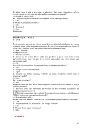 P- Muito bem já está a aproveitar o telemóvel. Que outros dispositivos móveis
consideras que serviam para aprender também, para além do telemóvel?
A- O mp4, os ultraportáteis …
P- …ferramentas que sejam fáceis de transportar e estejam sempre à mão.
A- Sim…
P- Queres fazer algum comentário?
A- Não.
P – Gostastes?
A- Sim..
P- Obrigada.

______________________________________________________________________
Focus Group 2.1 – Caso A
T – 3’12

P- As perguntas que vos vou colocar agora já foram feitas individualmente aos vossos
colegas e agora vocês respondem em grupo. Se vos tivesse emprestado um telemóvel
como estava previsto, teríeis participado mais nas actividades ou igual?
A- Igual…depende….
P- Depende de quê?
A- Do que fizéssemos.
P- Achais que foi o facto de não terdes tido que levou a que a vossa turma tivesse
participado menos uma vez que fiz as mesma actividades com outras turmas que
participaram mais?
A- Foi.
P- Achais o telemóvel uma ferramenta útil para ocupar os tempos livres?
A- Sim.
P – Porquê? O que costumais fazer.
A- Jogar..
P- Imaginai que tínheis manuais, conteúdos de outras disciplinas usariam mais o
telemóvel ou não?
A- Sim…
P- …nos tempos livres?
A- Sim…
P- O que achais que deve mudar na escola para o telemóvel ser aceite na sala de aula já
que está proibido?
A- Ser visto como uma ferramenta de trabalho; ser fácil transferir documentos do
computador para o telemóvel.
P- O facto de terdes estado mais contactável com a professora durante as actividades por
SMS foi positivo ou causou algum incómodo?
A- Dependia das ocasiões…
P- Mas o facto de poderdes contactar com a professora a qualquer hora traz vantagens?
A- Traz.
P – Recomendariam aos professores e aos colegas no futuro.
A- Sim.
P- Querem deixar algum comentário?
A- Não

______________________________________________________________________
 Entrevista 20


                                                                                     92
 
