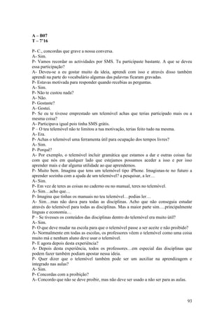 A – B07
T – 7’16

P- C., concordas que grave a nossa conversa.
A- Sim.
P- Vamos recordar as actividades por SMS. Tu participaste bastante. A que se deveu
essa participação?
A- Deveu-se a eu gostar muito da ideia, aprendi com isso e através disso também
aprendi na parte do vocabulário algumas das palavras ficaram gravadas.
P- Estavas motivada para responder quando recebias as perguntas.
A- Sim.
P- Não te custou nada?
A- Não.
P- Gostaste?
A- Gostei.
P- Se eu te tivesse emprestado um telemóvel achas que terias participado mais ou a
mesma coisa?
A- Participava igual pois tinha SMS grátis.
P – O teu telemóvel não te limitou a tua motivação, terias feito tudo na mesma.
A- Era.
P- Achas o telemóvel uma ferramenta útil para ocupação dos tempos livres?
A- Sim.
P- Porquê?
A- Por exemplo, o telemóvel incluir gramática que estamos a dar e outras coisas faz
com que nós em qualquer lado que estejamos possamos aceder a isso e por isso
aprender mais e dar alguma utilidade ao que aprendemos.
P- Muito bem. Imagina que tens um telemóvel tipo iPhone. Imagisnas-te no futuro a
aprender sozinha com a ajuda de um telemóvel? a pesquisar, a ler…
A- Sim.
P- Em vez de teres as coisas no caderno ou no manual, teres no telemóvel.
A- Sim…acho que…
P- Imagina que tinhas os manuais no teu telemóvel…podias ler…
A- Sim…mas não dava para todas as disciplinas. Acho que não conseguia estudar
através do telemóvel para todas as disciplinas. Mas a maior parte sim….principalmente
línguas e economia…
P – Se tivesses os conteúdos das disciplinas dentro do telemóvel era muito útil?
A- Sim.
P- O que deve mudar na escola para que o telemóvel passe a ser aceite e não proibido?
A- Normalmente em todas as escolas, os professores vêem o telemóvel como uma coisa
muito má e nenhum aluno deve usar o telemóvel.
P- E agora depois desta experiência?
A- Depois desta experiência, todos os professores…em especial das disciplinas que
podem fazer também podiam apostar nessa ideia.
P- Quer dizer que o telemóvel também pode ser um auxiliar na aprendizagem e
integrado nas aulas?
A- Sim.
P- Concordas com a proibição?
A- Concordo que não se deve proibir, mas não deve ser usado a não ser para as aulas.



                                                                                  93
 