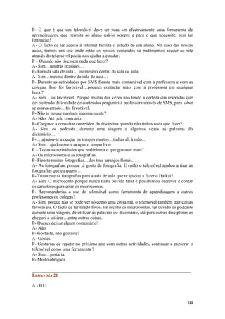 P- O que é que um telemóvel deve ter para ser efectivamente uma ferramenta de
aprendizagem, que permita ao aluno usá-lo sempre e para o que necessite, sem ter
limitação?
A- O facto de ter acesso à internet facilita o estudo de um aluno. No caso das nossas
aulas, termos um site onde estão os nossos conteúdos se pudéssemos aceder ao site
através do telemóvel podia-nos ajudar a estudar.
P – Quando não tivessem nada que fazer?
A- Sim…noutras ocasiões…
P- Fora da sala de aula… ou mesmo dentro da sala de aula.
A- Sim…mesmo dentro da sala de aula…
P- Durante as actividades por SMS ficaste mais contactável com a professora e com as
colegas. Isso foi favorável…poderes contactar mais com a professora em qualquer
hora.?
A- Sim…foi favorável. Porque muitas das vezes não tendo a certeza das respostas que
dei ou tendo dificuldade de conteúdos perguntei à professora através de SMS, para saber
se estava errado…foi favorável.
P- Não te trouxe nenhum inconveniente?
A- Não. Até pelo contrário.
P- Chegaste a consultar conteúdos da disciplina quando não tinhas nada que fazer?
A- Sim…os podcasts…durante uma viagem e algumas vezes as palavras do
dicionário…
P- …ajudou-te a ocupar os tempos mortos…tinhas ali à mão…
A- Sim…ajudou-me a ocupar o tempo livre.
P – Todas as actividades que realizámos o que gostaste mais?
A- Os microcontos e as fotografias.
P- Fizeste muitas fotografias…dos teus arranjos florais…
A- As fotografias, porque já gosto de fotografia. E então o telemóvel ajudou a tirar as
fotografias que eu quero…
P- Trouxeste as fotografias para a sala de aula que te ajudou a fazer o Haikai?
A- Sim. O microconto porque nunca tinha ouvido falar e possibilitou escrever e contar
os caracteres para criar os microcontos.
P- Recomendarias o uso do telemóvel como ferramenta de aprendizagem a outros
professores ou colegas?
A- Sim, porque não se pode ver só como uma coisa má, o telemóvel também traz coisas
favoráveis. O facto de ter tirado fotos, ter escrito os microcontos, ter ouvido os podcasts
durante uma viagem, de utilizar as palavras do dicionário, até para outras disciplinas as
cheguei a utilizar…entre outras coisas.
P- Queres deixar algum comentário?
A- Não.
P- Gostaste, não gostaste?
A- Gostei.
P- Gostarias de repetir no próximo ano com outras actividades, continuar a explorar o
telemóvel como uma ferramenta ?
A- Sim…gostaria.
P- Muito obrigada.

______________________________________________________________________
Entrevista 21

A - B13


                                                                                        94
 