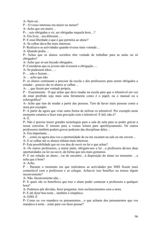 A- Nem sei.
P – O vosso interesse era maior ou menor?
A- Acho que era maior…
P-…sois obrigadas a vir, ser obrigadas naquela hora…?
A- Era livre…era diferente….
P- E essa liberdade o que é que permitia ao aluno?
A- Se calhar dava-lhe mais interesse.
P- Realizava as actividades quando tivesse mais vontade…
A- Quando podia…
P- Achas que os alunos sozinhos têm vontade de trabalhar para as aulas ou só
obrigados?
A- Acho que só um bocado obrigados.
P- Consideras que os jovens não tivessem a obrigação….
A- Se pudessem nãoo…..
P- …não o faziam…
A- …acho que não.
P- os alunos continuam a precisar da escola e dos professores para serem obrigados a
estudar…poucos são os alunos se calhar…
A- …que fazem por vontade própria.
P – Exactamente. O que achas que deve mudar na escola para que o telemóvel em vez
de estar proibido seja mais uma ferramenta como é o papel, ou o manual ou a
esferográfica?
A- Acho que tem de mudar a partir das pessoas. Tem de haver mais pessoas como a
stora por exemplo.
P- A partir de agora que viste outra forma de utilizar os telemóvel. Por exemplo neste
momento estamos a fazer esta gravação com o telemóvel. È útil, não é?
A- É.
P- Não é preciso trazer grandes tecnologias para a sala de aula para se poder gravar a
nossa conversa. E mesmo para a vossas leitura para aperfeiçoamento. Os outros
professores também podem gravar podcasts das disciplinas deles…
A- Era importante…
P- …como eu agora dou-vos a oportunidade de ou me escutam na sala ou me ouvem…
A- E se calhar até os alunos tinham mais interesse.
P- Esta possibilidade que eu vos dou de ouvir ou ler o que achas?
A- Os outros professores, a maior parte, obrigam-nos a ler…a professora dá-nos duas
oportunidades ou ler ou ouvir, da forma que nós mais gostamos.
P- E em relação ao aluno…vai de encontro…à disposição do aluno no momento …e
acha que é bom?
A- Acho.
P – Durante o momento em que realizámos as actividades por SMS ficaste mais
contactável com a professora e as colegas. Achas-te isso benéfico ou trouxe algum
inconveniente?
A- Não. Inconveniente não…
P- E quais são os benefícios que traz o aluno poder contactar a professora a qualquer
hora?
A- Podemos pôr dúvidas, fazer perguntar, tirar esclarecimentos com a stora.
P- E até dizer boa noite…também é simpático.
A- EHH..É
P- Como eu vos mandava os pensamentos…o que achaste dos pensamentos que vos
mandava à noite…eram para vos fazer pensar?


                                                                                   96
 