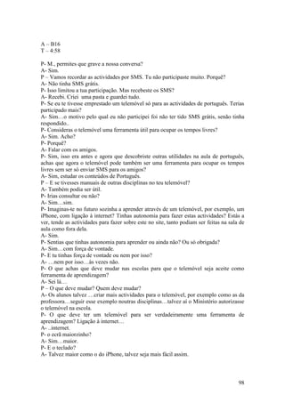 A – B16
T – 4:58

P- M., permites que grave a nossa conversa?
A- Sim.
P – Vamos recordar as actividades por SMS. Tu não participaste muito. Porquê?
A- Não tinha SMS grátis.
P- Isso limitou a tua participação. Mas recebeste os SMS?
A- Recebi. Criei uma pasta e guardei tudo.
P- Se eu te tivesse emprestado um telemóvel só para as actividades de português. Terias
participado mais?
A- Sim…o motivo pelo qual eu não participei foi não ter tido SMS grátis, senão tinha
respondido..
P- Consideras o telemóvel uma ferramenta útil para ocupar os tempos livres?
A- Sim. Acho?
P- Porquê?
A- Falar com os amigos.
P- Sim, isso era antes e agora que descobriste outras utilidades na aula de português,
achas que agora o telemóvel pode também ser uma ferramenta para ocupar os tempos
livres sem ser só enviar SMS para os amigos?
A- Sim, estudar os conteúdos de Português.
P – E se tivesses manuais de outras disciplinas no teu telemóvel?
A- Também podia ser útil.
P- Irias consultar ou não?
A- Sim…sim.
P- Imaginas-te no futuro sozinha a aprender através de um telemóvel, por exemplo, um
iPhone, com ligação à internet? Tinhas autonomia para fazer estas actividades? Estás a
ver, tende as actividades para fazer sobre este no site, tanto podiam ser feitas na sala de
aula como fora dela.
A- Sim.
P- Sentias que tinhas autonomia para aprender ou ainda não? Ou só obrigada?
A- Sim…com força de vontade.
P- E tu tinhas força de vontade ou nem por isso?
A- …nem por isso…às vezes não.
P- O que achas que deve mudar nas escolas para que o telemóvel seja aceite como
ferramenta de aprendizagem?
A- Sei lá…
P – O que deve mudar? Quem deve mudar?
A- Os alunos talvez …criar mais actividades para o telemóvel, por exemplo como as da
professora…seguir esse exemplo noutras disciplinas…talvez aí o Ministério autorizasse
o telemóvel na escola.
P- O que deve ter um telemóvel para ser verdadeiramente uma ferramenta de
aprendizagem? Ligação à internet…
A- ..internet.
P- o ecrã maiorzinho?
A- Sim…maior.
P- E o teclado?
A- Talvez maior como o do iPhone, talvez seja mais fácil assim.



                                                                                        98
 