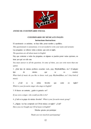 12
ANEXO III: CUESTIONARIO INICIAL
CUESTIONARIO DE MÚSICA EN INGLÉS
Instrucciones/Instructions:
El cuestionario es anónimo, no hace falta poner nombre y apellidos.
This questionnaire is anonymous; it is not needed to write your name and surname
Las preguntas se refieren todas a música que está en inglés.
The questions are all about music in English
Hay que contestar a todas las preguntas, en algunas se pueden poner varias opciones, no
tiene por qué ser sólo una.
You must answer to all the questions. In some of them, you can write more than one
option
1. ¿Qué tipo de música prefieres escuchar: rock, pop, Rhythm&Blues, etc.? (Cualquier
tipo de música que se os ocurra).
What kind of music do you like to listen: rock, pop, Rhythm&Blues, etc? (Any kind of
music)
2. ¿Cuál es tu artista favorito que cante en inglés?
Which is your favourite singer who sings in English?
3. Si fueses un cantante, ¿quién te gustaría ser?
If you were a singer, who would you like to be?
4. ¿Cuál es tu grupo de música favorito? What is your favourite music group?
5. ¿Alguna vez has comprado un CD de música en inglés? ¿Cuál?
Have you ever bought any CD of music in English?
Muchas gracias por participar
Thank you very much for participating!
 