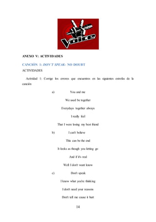 14
ANEXO V: ACTIVIDADES
CANCIÓN 1: DON´T SPEAK- NO DOUBT
ACTIVIDADES
Actividad 1: Corrige los errores que encuentres en las siguientes estrofas de la
canción
a) You and me
We used be together
Everydays together always
I really feel
That I were losing my best friend
b) I can't believe
This can be the end
It looks as though you letting go
And if it's real
Well I don't want know
c) Don't speak
I know what you're thinking
I don't need your reasons
Don't tell me cause it hurt
 
