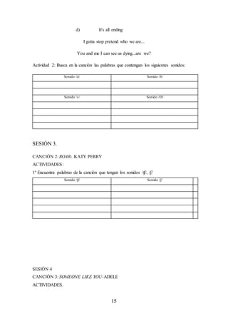 15
d) It's all ending
I gotta stop pretend who we are...
You and me I can see us dying...are we?
Actividad 2: Busca en la canción las palabras que contengan los siguientes sonidos:
Sonido /d/ Sonido /ð/
Sonido /s/ Sonido /Ө/
SESIÓN 3.
CANCIÓN 2: ROAR- KATY PERRY
ACTIVIDADES:
1º Encuentra palabras de la canción que tengan los sonidos /ʧ/, /ʃ/
Sonido /ʧ/ Sonido /ʃ/
SESIÓN 4
CANCIÓN 3: SOMEONE LIKE YOU-ADELE
ACTIVIDADES.
 
