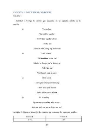 17
CANCIÓN 1: DON´T SPEAK- NO DOUBT
SESIÓN 1:
Actividad 1: Corrige los errores que encuentres en las siguientes estrofas de la
canción
a) You and me
We used be together
Everydays together always
I really feel
That I´m were losing my best friend
b) I can't believe
This couldcan be the end
It looks as though you´re letting go
And if it's real
Well I don't want to know
c) Don't speak
I know just what you're thinking
I don't need your reasons
Don't tell me cause it hurts
d) It's all ending
I gotta stop pretending who we are...
You and me I can see us dying...are we?
Actividad 2: Busca en la canción dos palabras que contengan los siguientes sonidos:
Sonido /d/ Sonido /ð/
Dying This
 