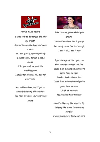 3
ROAR-KATY PERRY
I used to bite my tongue and hold
my breath
Scared to rock the boat and make
a mess
So I sat quietly, agreed politely
I guess that I forgot I had a
choice
I let you push me past the
breaking point
I stood for nothing, so I fell for
everything
You held me down, but I got up
Already brushing off the dust
You hear my voice, your hear that
sound
Like thunder, gonna shake your
ground
You held me down, but I got up
Get ready cause I’ve had enough
I see it all, I see it now
I got the eye of the tiger, the
fire, dancing through the fire
Cause I am a champion and you’re
gonna hear me roar
Louder, louder than a lion
Cause I am a champion and you’re
gonna hear me roar
Oh oh oh oh oh oh
You’re gonna hear me roar
Now I’m floating like a butterfly
Stinging like a bee I earned my
stripes
I went from zero, to my own hero
 