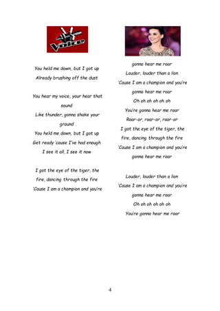 4
You held me down, but I got up
Already brushing off the dust
You hear my voice, your hear that
sound
Like thunder, gonna shake your
ground
You held me down, but I got up
Get ready ’cause I’ve had enough
I see it all, I see it now
I got the eye of the tiger, the
fire, dancing through the fire
‘Cause I am a champion and you’re
gonna hear me roar
Louder, louder than a lion
‘Cause I am a champion and you’re
gonna hear me roar
Oh oh oh oh oh oh
You’re gonna hear me roar
Roar-or, roar-or, roar-or
I got the eye of the tiger, the
fire, dancing through the fire
‘Cause I am a champion and you’re
gonna hear me roar
Louder, louder than a lion
‘Cause I am a champion and you’re
gonna hear me roar
Oh oh oh oh oh oh
You’re gonna hear me roar
 