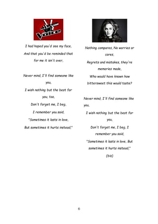6
I had hoped you'd see my face,
And that you'd be reminded that
for me it isn't over,
Never mind, I'll find someone like
you,
I wish nothing but the best for
you, too,
Don't forget me, I beg,
I remember you said,
"Sometimes it lasts in love,
But sometimes it hurts instead,"
Nothing compares, No worries or
cares,
Regrets and mistakes, they're
memories made,
Who would have known how
bittersweet this would taste?
Never mind, I'll find someone like
you,
I wish nothing but the best for
you,
Don't forget me, I beg, I
remember you said,
"Sometimes it lasts in love, But
sometimes it hurts instead,"
(bis)
 