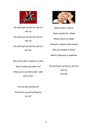 8
You gotta get up and try, and try,
and try
You gotta get up and try, and try,
and try
You gotta get up and try, and try,
and try.
Ever worry that it might be ruined
Does it make you wanna cry?
When you're out there doin' what
you're doin'
Are you just getting by?
Tell me are you just getting by,
by, by?
Where there is desire
There is gonna be a flame
Where there is a flame
Someone's bound to get burned
But just because it burns
Doesn't mean you're gonna die
You gotta get up and try, and try,
and try
(bis x8)
 