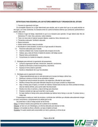 TALLER
                                        ESTRATEGIAS DE APRENDIZAJE




    ESTRATEGIAS PARA DESARROLLAR LOS FACTORES AMBIENTALES Y ORGANIZACIÓN DEL ESTUDIO

      1. Favorece la organización del lugar.
      Es aconsejable disponer de un lugar determinado para estudiar, esto no quiere decir que no se pueda estudiar en
otro lugar y con otras condiciones. Es necesario tomar en cuenta los factores externos que condicionan positivamente el
estudio, tales como:
       Ordenar el lugar de trabajo, desechando lo que no es necesario para aprender. El lugar deberá estar libre de
         distractores (TV, radio, fotos, personas, ruidos molestos).
       Tener a la mano todo el material necesario (lápices, cuadernos, libros, diccionario, etc.).
       Temperatura adecuada. Ventilación adecuada.
       Buena iluminación.
       Actitud mental correcta: deseo de estudiar.
       No estudiar en cama acostado, la cama es un lugar asociado al descanso.
  1.2. Posiciones adecuadas para el estudio.
       Columna vertebral recta. Cuerpo ocupando todo el espacio de la silla.
       Cabeza, ojos y oídos de frente al material de estudio o del trabajo escolar.
       Respirar lenta y profundamente.
       Concentrarse en el estado de relajación y descanso.

 2. Estrategias para estimular la organización del pensamiento.
     Conoce la organización del texto: introducción, desarrollo, conclusiones.
     Clasifica la información a través de esquemas y resúmenes.
     Expresa en forma verbal lo aprendido.
     Escribe tu interpretación de lo que has estudiado.

  3. Estrategias para la organización del tiempo
       Trabaja sistemáticamente para no verte abrumado por el exceso de trabajo a última hora.
       Distribuye tu tiempo en función de las actividades a realizar.
       Programa las horas de estudio de acuerdo a las exigencias y dificultad de cada materia.
       Planifica el tiempo libre para poder disfrutarlo después de que hayas cumplido tus obligaciones.
       Deja un tiempo para el repaso y la revisión de materias. Estudia todos los días una misma cantidad de tiempo,
           sitúa las materias difíciles, para cuando estés más descansado.
       Estudia cinco días a la semana, y deja el domingo para descansar.
       Empieza a estudiar por algo que te sea fácil o que te guste.
       Es mejor distribuir el tiempo entre varias actividades que dedicar todo el tiempo a una sola. Te cansas menos y
           rindes más.
      El aprendizaje se realiza por medio de principios y conductas bien definidas que utilizadas adecuadamente otorgan
un nuevo conocimiento o comportamiento de utilidad para la vida.
      Se puede llevar a cabo el trabajo escolar de tres formas:
-Eficaz: se realiza el estudio preocupándose de la calidad de los resultados.
-Eficiente: se hace con una metodología y una técnica adecuada para alcanzar la meta.
-Efectivo: si el resultado es eficaz y eficiente y se logra el objetivo principal.
-Excelente: Si nuestro estudio está comprometido con todo tu potencial y tu forma de ser.




                                                  Página 4 de 14
 