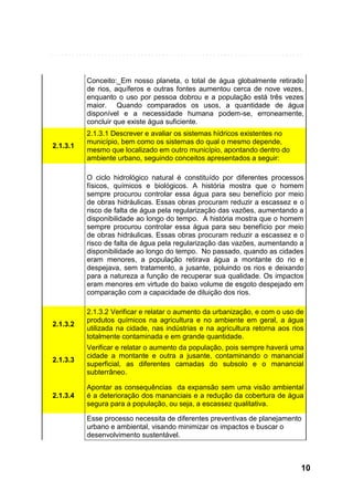 Conceito:_Em nosso planeta, o total de água globalmente retirado
de rios, aquíferos e outras fontes aumentou cerca de nove vezes,
enquanto o uso por pessoa dobrou e a população está três vezes
maior. Quando comparados os usos, a quantidade de água
disponível e a necessidade humana podem-se, erroneamente,
concluir que existe água suficiente.
2.1.3.1

2.1.3.1 Descrever e avaliar os sistemas hídricos existentes no
município, bem como os sistemas do qual o mesmo depende,
mesmo que localizado em outro município, apontando dentro do
ambiente urbano, seguindo conceitos apresentados a seguir:
O ciclo hidrológico natural é constituído por diferentes processos
físicos, químicos e biológicos. A história mostra que o homem
sempre procurou controlar essa água para seu benefício por meio
de obras hidráulicas. Essas obras procuram reduzir a escassez e o
risco de falta de água pela regularização das vazões, aumentando a
disponibilidade ao longo do tempo. A história mostra que o homem
sempre procurou controlar essa água para seu benefício por meio
de obras hidráulicas. Essas obras procuram reduzir a escassez e o
risco de falta de água pela regularização das vazões, aumentando a
disponibilidade ao longo do tempo. No passado, quando as cidades
eram menores, a população retirava água a montante do rio e
despejava, sem tratamento, a jusante, poluindo os rios e deixando
para a natureza a função de recuperar sua qualidade. Os impactos
eram menores em virtude do baixo volume de esgoto despejado em
comparação com a capacidade de diluição dos rios.

2.1.3.2

2.1.3.2 Verificar e relatar o aumento da urbanização, e com o uso de
produtos químicos na agricultura e no ambiente em geral, a água
utilizada na cidade, nas indústrias e na agricultura retorna aos rios
totalmente contaminada e em grande quantidade.

2.1.3.3

Verificar e relatar o aumento da população, pois sempre haverá uma
cidade a montante e outra a jusante, contaminando o manancial
superficial, as diferentes camadas do subsolo e o manancial
subterrâneo.

2.1.3.4

Apontar as consequências da expansão sem uma visão ambiental
é a deterioração dos mananciais e a redução da cobertura de água
segura para a população, ou seja, a escassez qualitativa.
Esse processo necessita de diferentes preventivas de planejamento
urbano e ambiental, visando minimizar os impactos e buscar o
desenvolvimento sustentável.

10

 