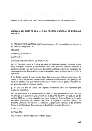 Brasília, 5 de janeiro de 2007; 186o da Independência e 119o da República.

ANEXO IV LEI 12305 DE 2010 - LEI DA POLITICA NACIONAL DE RESÍDUOS
SÓLIDOS

O PRESIDENTE DA REPÚBLICA Faço saber que o Congresso Nacional decreta e
eu sanciono a seguinte Lei:
TÍTULO I
DISPOSIÇÕES GERAIS
CAPÍTULO I
DO OBJETO E DO CAMPO DE APLICAÇÃO
Art. 1o Esta Lei institui a Política Nacional de Resíduos Sólidos, dispondo sobre
seus princípios, objetivos e instrumentos, bem como sobre as diretrizes relativas à
gestão integrada e ao gerenciamento de resíduos sólidos, incluída os perigosos, às
responsabilidades dos geradores e do poder público e aos instrumentos econômicos
aplicáveis.
§ 1o Estão sujeitas à observância desta Lei as pessoas físicas ou jurídicas, de
direito público ou privado, responsáveis, direta ou indiretamente, pela geração de
resíduos sólidos e as que desenvolvam ações relacionadas à gestão integrada ou
ao gerenciamento de resíduos sólidos.
§ 2o Esta Lei não se aplica aos rejeitos radioativos, que são regulados por
legislação específica.
Art. 2o Aplicam-se aos resíduos sólidos, além do disposto nesta Lei, nas Leis nos
11.445, de 5 de janeiro de 2007, 9.974, de 6 de junho de 2000, e 9.966, de 28 de
abril de 2000, as normas estabelecidas pelos órgãos do Sistema Nacional do Meio
Ambiente (Sisnama), do Sistema Nacional de Vigilância Sanitária (SNVS), do
Sistema Unificado de Atenção à Sanidade Agropecuária (Suasa) e do Sistema
Nacional de Metrologia, Normalização e Qualidade Industrial (Sinmetro).
CAPÍTULO II
DEFINIÇÕES
Art. 3o Para os efeitos desta Lei, entende-se por:

100

 