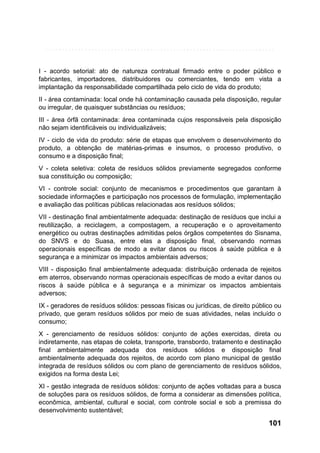 I - acordo setorial: ato de natureza contratual firmado entre o poder público e
fabricantes, importadores, distribuidores ou comerciantes, tendo em vista a
implantação da responsabilidade compartilhada pelo ciclo de vida do produto;
II - área contaminada: local onde há contaminação causada pela disposição, regular
ou irregular, de quaisquer substâncias ou resíduos;
III - área órfã contaminada: área contaminada cujos responsáveis pela disposição
não sejam identificáveis ou individualizáveis;
IV - ciclo de vida do produto: série de etapas que envolvem o desenvolvimento do
produto, a obtenção de matérias-primas e insumos, o processo produtivo, o
consumo e a disposição final;
V - coleta seletiva: coleta de resíduos sólidos previamente segregados conforme
sua constituição ou composição;
VI - controle social: conjunto de mecanismos e procedimentos que garantam à
sociedade informações e participação nos processos de formulação, implementação
e avaliação das políticas públicas relacionadas aos resíduos sólidos;
VII - destinação final ambientalmente adequada: destinação de resíduos que inclui a
reutilização, a reciclagem, a compostagem, a recuperação e o aproveitamento
energético ou outras destinações admitidas pelos órgãos competentes do Sisnama,
do SNVS e do Suasa, entre elas a disposição final, observando normas
operacionais específicas de modo a evitar danos ou riscos à saúde pública e à
segurança e a minimizar os impactos ambientais adversos;
VIII - disposição final ambientalmente adequada: distribuição ordenada de rejeitos
em aterros, observando normas operacionais específicas de modo a evitar danos ou
riscos à saúde pública e à segurança e a minimizar os impactos ambientais
adversos;
IX - geradores de resíduos sólidos: pessoas físicas ou jurídicas, de direito público ou
privado, que geram resíduos sólidos por meio de suas atividades, nelas incluído o
consumo;
X - gerenciamento de resíduos sólidos: conjunto de ações exercidas, direta ou
indiretamente, nas etapas de coleta, transporte, transbordo, tratamento e destinação
final ambientalmente adequada dos resíduos sólidos e disposição final
ambientalmente adequada dos rejeitos, de acordo com plano municipal de gestão
integrada de resíduos sólidos ou com plano de gerenciamento de resíduos sólidos,
exigidos na forma desta Lei;
XI - gestão integrada de resíduos sólidos: conjunto de ações voltadas para a busca
de soluções para os resíduos sólidos, de forma a considerar as dimensões política,
econômica, ambiental, cultural e social, com controle social e sob a premissa do
desenvolvimento sustentável;

101

 