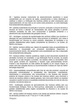 XII - logística reversa: instrumento de desenvolvimento econômico e social
caracterizado por um conjunto de ações, procedimentos e meios destinados a
viabilizar a coleta e a restituição dos resíduos sólidos ao setor empresarial, para
reaproveitamento, em seu ciclo ou em outros ciclos produtivos, ou outra destinação
final ambientalmente adequada;
XIII - padrões sustentáveis de produção e consumo: produção e consumo de bens e
serviços de forma a atender as necessidades das atuais gerações e permitir
melhores condições de vida, sem comprometer a qualidade ambiental e o
atendimento das necessidades das gerações futuras;
XIV - reciclagem: processo de transformação dos resíduos sólidos que envolvem a
alteração de suas propriedades físicas, físico-químicas ou biológicas, com vistas à
transformação em insumos ou novos produtos, observadas as condições e os
padrões estabelecidos pelos órgãos competentes do Sisnama e, se couber, do
SNVS e do Suasa;
XV - rejeitos: resíduos sólidos que, depois de esgotadas todas as possibilidades de
tratamento e recuperação por processos tecnológicos disponíveis e
economicamente viáveis, não apresentem outra possibilidade que não a disposição
final ambientalmente adequada;
XVI - resíduos sólidos: material, substância, objeto ou bem descartado resultante de
atividades humanas em sociedade, a cuja destinação final se procede, se propõe
proceder ou se está obrigado a proceder, nos estados sólido ou semissólido, bem
como gases contidos em recipientes e líquidos cujas particularidades tornem
inviável o seu lançamento na rede pública de esgotos ou em corpos d’água, ou
exijam para isso soluções técnica ou economicamente inviáveis em face da melhor
tecnologia disponível;
XVII - responsabilidade compartilhada pelo ciclo de vida dos produtos: conjunto de
atribuições individualizadas e encadeadas dos fabricantes, importadores,
distribuidores e comerciantes, dos consumidores e dos titulares dos serviços
públicos de limpeza urbana e de manejo dos resíduos sólidos, para minimizar o
volume de resíduos sólidos e rejeitos gerados, bem como para reduzir os impactos
causados à saúde humana e à qualidade ambiental decorrentes do ciclo de vida dos
produtos, nos termos desta Lei;
XVIII - reutilização: processo de aproveitamento dos resíduos sólidos sem sua
transformação biológica, física ou físico-química, observadas as condições e os
padrões estabelecidos pelos órgãos competentes do Sisnama e, se couber do
SNVS e do Suasa;
XIX - serviço público de limpeza urbana e de manejo de resíduos sólidos: conjunto
de atividades previstas no art. 7º da Lei nº 11.445, de 2007.
TÍTULO II

102

 