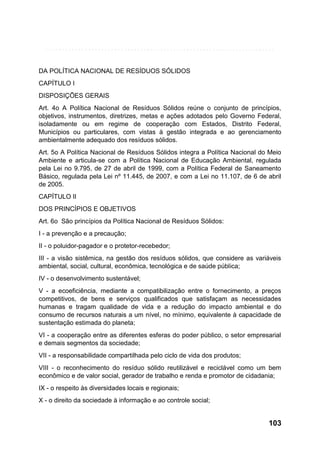 DA POLÍTICA NACIONAL DE RESÍDUOS SÓLIDOS
CAPÍTULO I
DISPOSIÇÕES GERAIS
Art. 4o A Política Nacional de Resíduos Sólidos reúne o conjunto de princípios,
objetivos, instrumentos, diretrizes, metas e ações adotados pelo Governo Federal,
isoladamente ou em regime de cooperação com Estados, Distrito Federal,
Municípios ou particulares, com vistas à gestão integrada e ao gerenciamento
ambientalmente adequado dos resíduos sólidos.
Art. 5o A Política Nacional de Resíduos Sólidos integra a Política Nacional do Meio
Ambiente e articula-se com a Política Nacional de Educação Ambiental, regulada
pela Lei no 9.795, de 27 de abril de 1999, com a Política Federal de Saneamento
Básico, regulada pela Lei nº 11.445, de 2007, e com a Lei no 11.107, de 6 de abril
de 2005.
CAPÍTULO II
DOS PRINCÍPIOS E OBJETIVOS
Art. 6o São princípios da Política Nacional de Resíduos Sólidos:
I - a prevenção e a precaução;
II - o poluidor-pagador e o protetor-recebedor;
III - a visão sistêmica, na gestão dos resíduos sólidos, que considere as variáveis
ambiental, social, cultural, econômica, tecnológica e de saúde pública;
IV - o desenvolvimento sustentável;
V - a ecoeficiência, mediante a compatibilização entre o fornecimento, a preços
competitivos, de bens e serviços qualificados que satisfaçam as necessidades
humanas e tragam qualidade de vida e a redução do impacto ambiental e do
consumo de recursos naturais a um nível, no mínimo, equivalente à capacidade de
sustentação estimada do planeta;
VI - a cooperação entre as diferentes esferas do poder público, o setor empresarial
e demais segmentos da sociedade;
VII - a responsabilidade compartilhada pelo ciclo de vida dos produtos;
VIII - o reconhecimento do resíduo sólido reutilizável e reciclável como um bem
econômico e de valor social, gerador de trabalho e renda e promotor de cidadania;
IX - o respeito às diversidades locais e regionais;
X - o direito da sociedade à informação e ao controle social;

103

 