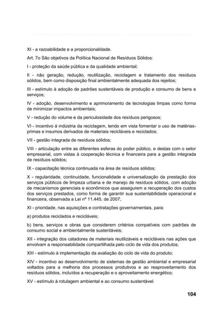 XI - a razoabilidade e a proporcionalidade.
Art. 7o São objetivos da Política Nacional de Resíduos Sólidos:
I - proteção da saúde pública e da qualidade ambiental;
II - não geração, redução, reutilização, reciclagem e tratamento dos resíduos
sólidos, bem como disposição final ambientalmente adequada dos rejeitos;
III - estímulo à adoção de padrões sustentáveis de produção e consumo de bens e
serviços;
IV - adoção, desenvolvimento e aprimoramento de tecnologias limpas como forma
de minimizar impactos ambientais;
V - redução do volume e da periculosidade dos resíduos perigosos;
VI - incentivo à indústria da reciclagem, tendo em vista fomentar o uso de matériasprimas e insumos derivados de materiais recicláveis e reciclados;
VII - gestão integrada de resíduos sólidos;
VIII - articulação entre as diferentes esferas do poder público, e destas com o setor
empresarial, com vistas à cooperação técnica e financeira para a gestão integrada
de resíduos sólidos;
IX - capacitação técnica continuada na área de resíduos sólidos;
X - regularidade, continuidade, funcionalidade e universalização da prestação dos
serviços públicos de limpeza urbana e de manejo de resíduos sólidos, com adoção
de mecanismos gerenciais e econômicos que assegurem a recuperação dos custos
dos serviços prestados, como forma de garantir sua sustentabilidade operacional e
financeira, observada a Lei nº 11.445, de 2007;
XI - prioridade, nas aquisições e contratações governamentais, para:
a) produtos reciclados e recicláveis;
b) bens, serviços e obras que considerem critérios compatíveis com padrões de
consumo social e ambientalmente sustentáveis;
XII - integração dos catadores de materiais reutilizáveis e recicláveis nas ações que
envolvam a responsabilidade compartilhada pelo ciclo de vida dos produtos;
XIII - estímulo à implementação da avaliação do ciclo de vida do produto;
XIV - incentivo ao desenvolvimento de sistemas de gestão ambiental e empresarial
voltados para a melhoria dos processos produtivos e ao reaproveitamento dos
resíduos sólidos, incluídos a recuperação e o aproveitamento energético;
XV - estímulo à rotulagem ambiental e ao consumo sustentável.

104

 