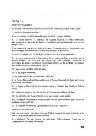 CAPÍTULO III
DOS INSTRUMENTOS
Art. 8o São instrumentos da Política Nacional de Resíduos Sólidos, entre outros:
I - os planos de resíduos sólidos;
II - os inventários e o sistema declaratório anual de resíduos sólidos;
III - a coleta seletiva, os sistemas de logística reversa e outras ferramentas
relacionadas à implementação da responsabilidade compartilhada pelo ciclo de vida
dos produtos;
IV - o incentivo à criação e ao desenvolvimento de cooperativas ou de outras formas
de associação de catadores de materiais reutilizáveis e recicláveis;
V - o monitoramento e a fiscalização ambiental, sanitária e agropecuária;
VI - a cooperação técnica e financeira entre os setores público e privado para o
desenvolvimento de pesquisas de novos produtos, métodos, processos e
tecnologias de gestão, reciclagem, reutilização, tratamento de resíduos e disposição
final ambientalmente adequada de rejeitos;
VII - a pesquisa científica e tecnológica;
VIII - a educação ambiental;
IX - os incentivos fiscais, financeiros e creditícios;
X - o Fundo Nacional do Meio Ambiente e o Fundo Nacional de Desenvolvimento
Científico e Tecnológico;
XI - o Sistema Nacional de Informações sobre a Gestão dos Resíduos Sólidos
(Sinir);
XII - o Sistema Nacional de Informações em Saneamento Básico (Sinisa);
XIII - os conselhos de meio ambiente e, no que couber, os de saúde;
XIV - os órgãos colegiados municipais destinados ao controle social dos serviços de
resíduos sólidos urbanos;
XV - o Cadastro Nacional de Operadores de Resíduos Perigosos;
XVI - os acordos setoriais;
XVII - no que couber, os instrumentos da Política Nacional de Meio Ambiente, entre
eles: a) os padrões de qualidade ambiental;
b) o Cadastro Técnico Federal de Atividades Potencialmente Poluidoras ou
Utilizadoras de Recursos Ambientais;

105

 