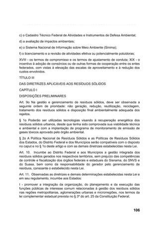 c) o Cadastro Técnico Federal de Atividades e Instrumentos de Defesa Ambiental;
d) a avaliação de impactos ambientais;
e) o Sistema Nacional de Informação sobre Meio Ambiente (Sinima);
f) o licenciamento e a revisão de atividades efetiva ou potencialmente poluidoras;
XVIII - os termos de compromisso e os termos de ajustamento de conduta; XIX - o
incentivo à adoção de consórcios ou de outras formas de cooperação entre os entes
federados, com vistas à elevação das escalas de aproveitamento e à redução dos
custos envolvidos.
TÍTULO III
DAS DIRETRIZES APLICÁVEIS AOS RESÍDUOS SÓLIDOS
CAPÍTULO I
DISPOSIÇÕES PRELIMINARES
Art. 9o Na gestão e gerenciamento de resíduos sólidos, deve ser observada a
seguinte ordem de prioridade: não geração, redução, reutilização, reciclagem,
tratamento dos resíduos sólidos e disposição final ambientalmente adequada dos
rejeitos.
§ 1o Poderão ser utilizadas tecnologias visando à recuperação energética dos
resíduos sólidos urbanos, desde que tenha sido comprovada sua viabilidade técnica
e ambiental e com a implantação de programa de monitoramento de emissão de
gases tóxicos aprovado pelo órgão ambiental.
§ 2o A Política Nacional de Resíduos Sólidos e as Políticas de Resíduos Sólidos
dos Estados, do Distrito Federal e dos Municípios serão compatíveis com o disposto
no caput e no § 1o deste artigo e com as demais diretrizes estabelecidas nesta Lei.
Art. 10. Incumbe ao Distrito Federal e aos Municípios a gestão integrada dos
resíduos sólidos gerados nos respectivos territórios, sem prejuízo das competências
de controle e fiscalização dos órgãos federais e estaduais do Sisnama, do SNVS e
do Suasa, bem como da responsabilidade do gerador pelo gerenciamento de
resíduos, consoante o estabelecido nesta Lei.
Art. 11. Observadas as diretrizes e demais determinações estabelecidas nesta Lei e
em seu regulamento, incumbe aos Estados:
I - promover a integração da organização, do planejamento e da execução das
funções públicas de interesse comum relacionadas à gestão dos resíduos sólidos
nas regiões metropolitanas, aglomerações urbanas e microrregiões, nos termos da
lei complementar estadual prevista no § 3º do art. 25 da Constituição Federal;

106

 