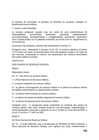 k) resíduos de mineração: os gerados na atividade de pesquisa, extração ou
beneficiamento de minérios;
II - quanto à periculosidade:
a) resíduos perigosos: aqueles que, em razão de suas características de
inflamabilidade,
corrosividade,
reatividade,
toxicidade,
patogenicidade,
carcinogenicidade, teratogenicidade e mutagenicidade, apresentam significativo
risco à saúde pública ou à qualidade ambiental, de acordo com lei, regulamento ou
norma técnica;
b) resíduos não perigosos: aqueles não enquadrados na alínea “a”.
Parágrafo único. Respeitado o disposto no art. 20, os resíduos referidos na alínea
“d” do inciso I do caput, se caracterizados como não perigosos, podem, em razão de
sua natureza, composição ou volume, ser equiparados aos resíduos domiciliares
pelo poder público municipal.
CAPÍTULO II
DOS PLANOS DE RESÍDUOS SÓLIDOS
Seção I
Disposições Gerais
Art. 14. São planos de resíduos sólidos:
I - o Plano Nacional de Resíduos Sólidos;
II - os planos estaduais de resíduos sólidos;
III - os planos microrregionais de resíduos sólidos e os planos de resíduos sólidos
de regiões metropolitanas ou aglomerações urbanas;
IV - os planos intermunicipais de resíduos sólidos;
V - os planos municipais de gestão integrada de resíduos sólidos;
VI - os planos de gerenciamento de resíduos sólidos.
Parágrafo único. É assegurada ampla publicidade ao conteúdo dos planos de
resíduos sólidos, bem como controle social em sua formulação, implementação e
operacionalização, observado o disposto na Lei no 10.650, de 16 de abril de 2003, e
no art. 47 da Lei nº 11.445, de 2007.
Seção II
Do Plano Nacional de Resíduos Sólidos
Art. 15. A União elaborará, sob a coordenação do Ministério do Meio Ambiente, o
Plano Nacional de Resíduos Sólidos, com vigência por prazo indeterminado e

108

 