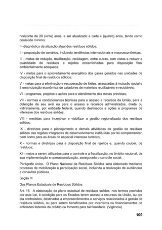 horizonte de 20 (vinte) anos, a ser atualizado a cada 4 (quatro) anos, tendo como
conteúdo mínimo:
I - diagnóstico da situação atual dos resíduos sólidos;
II - proposição de cenários, incluindo tendências internacionais e macroeconômicas;
III - metas de redução, reutilização, reciclagem, entre outras, com vistas a reduzir a
quantidade de resíduos e rejeitos encaminhados para disposição final
ambientalmente adequada;
IV - metas para o aproveitamento energético dos gases gerados nas unidades de
disposição final de resíduos sólidos;
V - metas para a eliminação e recuperação de lixões, associadas à inclusão social e
à emancipação econômica de catadores de materiais reutilizáveis e recicláveis;
VI - programas, projetos e ações para o atendimento das metas previstas;
VII - normas e condicionantes técnicas para o acesso a recursos da União, para a
obtenção de seu aval ou para o acesso a recursos administrados, direta ou
indiretamente, por entidade federal, quando destinados a ações e programas de
interesse dos resíduos sólidos;
VIII - medidas para incentivar e viabilizar a gestão regionalizada dos resíduos
sólidos;
IX - diretrizes para o planejamento e demais atividades de gestão de resíduos
sólidos das regiões integradas de desenvolvimento instituídas por lei complementar,
bem como para as áreas de especial interesse turístico;
X - normas e diretrizes para a disposição final de rejeitos e, quando couber, de
resíduos;
XI - meios a serem utilizados para o controle e a fiscalização, no âmbito nacional, de
sua implementação e operacionalização, assegurado o controle social.
Parágrafo único. O Plano Nacional de Resíduos Sólidos será elaborado mediante
processo de mobilização e participação social, incluindo a realização de audiências
e consultas públicas.
Seção III
Dos Planos Estaduais de Resíduos Sólidos
Art. 16. A elaboração de plano estadual de resíduos sólidos, nos termos previstos
por esta Lei, é condição para os Estados terem acesso a recursos da União, ou por
ela controlados, destinados a empreendimentos e serviços relacionados à gestão de
resíduos sólidos, ou para serem beneficiados por incentivos ou financiamentos de
entidades federais de crédito ou fomento para tal finalidade. (Vigência)

109

 