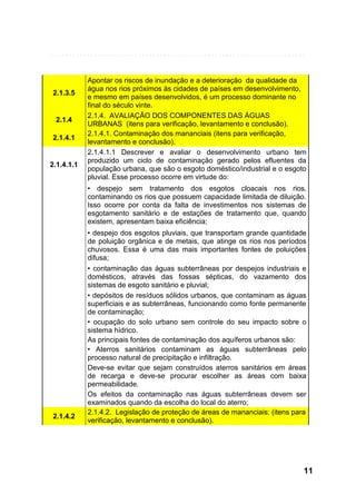 2.1.3.5

2.1.4
2.1.4.1

2.1.4.1.1

Apontar os riscos de inundação e a deterioração da qualidade da
água nos rios próximos às cidades de países em desenvolvimento,
e mesmo em países desenvolvidos, é um processo dominante no
final do século vinte.
2.1.4. AVALIAÇÃO DOS COMPONENTES DAS ÁGUAS
URBANAS (itens para verificação, levantamento e conclusão).
2.1.4.1. Contaminação dos mananciais (itens para verificação,
levantamento e conclusão).
2.1.4.1.1 Descrever e avaliar o desenvolvimento urbano tem
produzido um ciclo de contaminação gerado pelos efluentes da
população urbana, que são o esgoto doméstico/industrial e o esgoto
pluvial. Esse processo ocorre em virtude do:
• despejo sem tratamento dos esgotos cloacais nos rios,
contaminando os rios que possuem capacidade limitada de diluição.
Isso ocorre por conta da falta de investimentos nos sistemas de
esgotamento sanitário e de estações de tratamento que, quando
existem, apresentam baixa eficiência;

2.1.4.2

• despejo dos esgotos pluviais, que transportam grande quantidade
de poluição orgânica e de metais, que atinge os rios nos períodos
chuvosos. Essa é uma das mais importantes fontes de poluições
difusa;
• contaminação das águas subterrâneas por despejos industriais e
domésticos, através das fossas sépticas, do vazamento dos
sistemas de esgoto sanitário e pluvial;
• depósitos de resíduos sólidos urbanos, que contaminam as águas
superficiais e as subterrâneas, funcionando como fonte permanente
de contaminação;
• ocupação do solo urbano sem controle do seu impacto sobre o
sistema hídrico.
As principais fontes de contaminação dos aquíferos urbanos são:
• Aterros sanitários contaminam as águas subterrâneas pelo
processo natural de precipitação e infiltração.
Deve-se evitar que sejam construídos aterros sanitários em áreas
de recarga e deve-se procurar escolher as áreas com baixa
permeabilidade.
Os efeitos da contaminação nas águas subterrâneas devem ser
examinados quando da escolha do local do aterro;
2.1.4.2. Legislação de proteção de áreas de mananciais: (itens para
verificação, levantamento e conclusão).

11

 