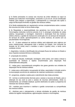 § 1o Serão priorizados no acesso aos recursos da União referidos no caput os
Estados que instituírem microrregiões, consoante o § 3o do art. 25 da Constituição
Federal, para integrar a organização, o planejamento e a execução das ações a
cargo de Municípios limítrofes na gestão dos resíduos sólidos.
§ 2o Serão estabelecidas em regulamento normas complementares sobre o acesso
aos recursos da União na forma deste artigo.
§ 3o Respeitada a responsabilidade dos geradores nos termos desta Lei, as
microrregiões instituídas conforme previsto no § 1o abrangem atividades de coleta
seletiva, recuperação e reciclagem, tratamento e destinação final dos resíduos
sólidos urbanos, a gestão de resíduos de construção civil, de serviços de transporte,
de serviços de saúde, agrossilvopastoris ou outros resíduos, de acordo com as
peculiaridades microrregionais.
Art. 17. O plano estadual de resíduos sólidos será elaborado para vigência por
prazo indeterminado, abrangendo todo o território do Estado, com horizonte de
atuação de 20 (vinte) anos e revisões a cada 4 (quatro) anos, e tendo como
conteúdo mínimo:
I - diagnóstico, incluída a identificação dos principais fluxos de resíduos no Estado e
seus impactos socioeconômicos e ambientais;
II - proposição de cenários;
III - metas de redução, reutilização, reciclagem, entre outras, com vistas a reduzir a
quantidade de resíduos e rejeitos encaminhados para disposição final
ambientalmente adequada;
IV - metas para o aproveitamento energético dos gases gerados nas unidades de
disposição final de resíduos sólidos;
V - metas para a eliminação e recuperação de lixões, associadas à inclusão social e
à emancipação econômica de catadores de materiais reutilizáveis e recicláveis;
VI - programas, projetos e ações para o atendimento das metas previstas;
VII - normas e condicionantes técnicas para o acesso a recursos do Estado, para a
obtenção de seu aval ou para o acesso de recursos administrados, direta ou
indiretamente, por entidade estadual, quando destinados às ações e programas de
interesse dos resíduos sólidos;
VIII - medidas para incentivar e viabilizar a gestão consorciada ou compartilhada
dos resíduos sólidos;
IX - diretrizes para o planejamento e demais atividades de gestão de resíduos
sólidos de regiões metropolitanas, aglomerações urbanas e microrregiões;

110

 